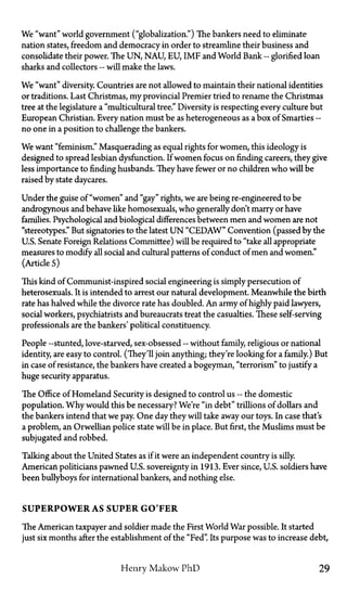 We "want" world government ("globalization.") The bankers need to eliminate
nation states, freedom and democracy in order to streamline their business and
consolidate their power. The UN, NAU, EU, IMF and World Bank—glorified loan
sharks and collectors—will make the laws.
We "want" diversity. Countries are not allowed to maintain their national identities
or traditions. Last Christmas, my provincial Premier tried to rename the Christmas
tree at the legislature a "multicultural tree." Diversity is respecting every culture but
European Christian. Every nation must be as heterogeneous as a box of Smarties—
no one in a position to challenge the bankers.
We want "feminism." Masquerading as equal rights for women, this ideology is
designed to spread lesbian dysfunction. If women focus on finding careers, they give
less importance to finding husbands. They have fewer or no children who will be
raised by state daycares.
Under the guise of "women" and "gay" rights, we are being re-engineered to be
androgynous and behave like homosexuals, who generally don't marry or have
families. Psychological and biological differences between men and women are not
"stereotypes." But signatories to the latest U N "CEDAW" Convention (passed by the
U.S. Senate Foreign Relations Committee) will be required to "take all appropriate
measures to modify all social and cultural patterns of conduct of men and women."
(Article 5)
This kind of Communist-inspired social engineering is simply persecution of
heterosexuals. It is intended to arrest our natural development. Meanwhile the birth
rate has halved while the divorce rate has doubled. An army of highly paid lawyers,
social workers, psychiatrists and bureaucrats treat the casualties. These self-serving
professionals are the bankers' political constituency.
People—stunted, love-starved, sex-obsessed—without family, religious or national
identity, are easy to control. (They'll join anything; they're looking for a family.) But
in case of resistance, the bankers have created a bogeyman, "terrorism" to justify a
huge security apparatus.
The Office of Homeland Security is designed to control us—the domestic
population. Why would this be necessary? We're "in debt" trillions of dollars and
the bankers intend that we pay. One day they will take away our toys. In case that's
a problem, an Orwellian police state will be in place. But first, the Muslims must be
subjugated and robbed.
Talking about the United States as if it were an independent country is silly.
American politicians pawned U.S. sovereignty in 1913. Ever since, U.S. soldiers have
been bullyboys for international bankers, and nothing else.
SUPERPOWER AS SUPER G O F E R
The American taxpayer and soldier made the First World War possible. It started
just six months after the establishment of the "Fed". Its purpose was to increase debt,
Henry Makow PhD 29
 
