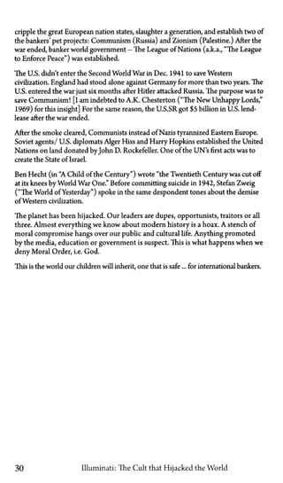 cripple the great European nation states, slaughter a generation, and establish two of
the bankers' pet projects: Communism (Russia) and Zionism (Palestine.) After the
war ended, banker world government—The League of Nations (a.k.a., "The League
to Enforce Peace") was established.
The U.S. didn't enter the Second World War in Dec. 1941 to save Western
civilization. England had stood alone against Germany for more than two years. The
U.S. entered the war just six months after Hider attacked Russia. The purpose was to
save Communism! [I am indebted to A.K. Chesterton ("The New Unhappy Lords,"
1969) for this insight] For the same reason, the U.S.SR got $5 billion in U.S. lend-
lease after the war ended.
After the smoke cleared, Communists instead of Nazis tyrannized Eastern Europe.
Soviet agents / U.S. diplomats Alger Hiss and Harry Hopkins established the United
Nations on land donated byJohn D. Rockefeller. One of the UN's first acts was to
create the State of Israel.
Ben Hecht (in "A Child of the Century") wrote "the Twentieth Century was cut off
at its knees by World War One." Before committing suicide in 1942, Stefan Zweig
("The World of Yesterday") spoke in the same despondent tones about the demise
of Western civilization.
The planet has been hijacked. Our leaders are dupes, opportunists, traitors or all
three. Almost everything we know about modern history is a hoax. A stench of
moral compromise hangs over our public and cultural life. Anything promoted
by the media, education or government is suspect. This is what happens when we
deny Moral Order, i.e. God.
This is the world our children will inherit, one that is safe... for international bankers.
30 Illuminati: The Cult that Hijacked the World
 