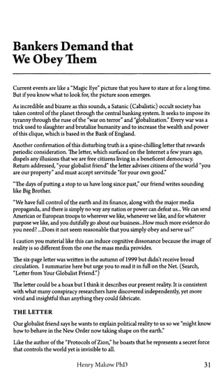 Bankers Demand that
We Obey Them
Current events are like a "Magic Eye" picture that you have to stare at for a long time.
But if you know what to look for, the picture soon emerges.
As incredible and bizarre as this sounds, a Satanic (Cabalistic) occult society has
taken control of the planet through the central banking system. It seeks to impose its
tyranny through the ruse of the "war on terror" and "globalization." Every war was a
trick used to slaughter and brutalize humanity and to increase the wealth and power
of this clique, which is based in the Bank of England.
Another confirmation of this disturbing truth is a spine-chilling letter that rewards
periodic consideration. The letter, which surfaced on the Internet a few years ago,
dispels any illusions that we are free citizens living in a beneficent democracy.
Return addressed, "your globalist friend" the letter advises citizens of the world "you
are our property" and must accept servitude "for your own good."
"The days of putting a stop to us have long since past," our friend writes sounding
like Big Brother.
"We have full control of the earth and its finance, along with the major media
propaganda, and there is simply no way any nation or power can defeat us... We can send
American or European troops to wherever we like, whenever we like, and for whatever
purpose we like, and you dutifully go about our business...How much more evidence do
you need?...Does it not seem reasonable that you simply obey and serve us?"
I caution you material like this can induce cognitive dissonance because the image of
reality is so different from the one the mass media provides.
The six-page letter was written in the autumn of 1999 but didn't receive broad
circulation. I summarize here but urge you to read it in full on the Net. (Search,
"Letter from Your Globalist Friend.")
The letter could be a hoax but I think it describes our present reality. It is consistent
with what many conspiracy researchers have discovered independently, yet more
vivid and insightful than anything they could fabricate.
T H E LETTER
Our globalist friend says he wants to explain political reality to us so we "might know
how to behave in the New Order now taking shape on the earth."
Like the author of the "Protocols of Zion," he boasts that he represents a secret force
that controls the world yet is invisible to all.
Henry Makow PhD 31
 