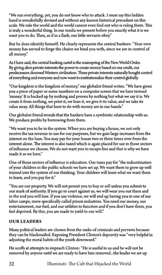 "We run everything, yet, you do not know who to attack. I must say this hidden
hand is wonderfully devised and without any known historical precedent on this
scale. We rule the world and the world cannot even find out who is ruling them. This
is truly a wonderful thing. In our media we present before you exactly what it is we
want you to do. Then, as if in a flash, our little servants obey."
But he does identify himself. He clearly represents the central bankers: "Your own
money has served to forge the chains we bind you with, since we are in control of
all money."
As I have said, the central banking cartel is the mainspring of the New World Order.
By giving alien private interests the power to create money based on our credit, our
predecessors doomed Western civilization. These private interests naturallybought control
of everything and everyone and nowwant to institutionalize their control globally.
"Our kingdom is the kingdom of money," our globalist friend writes. "We have given
you a piece of paper or some numbers on a computer screen that we have termed
'money.' It is backed up by nothing and proven by nothing but what we say it is. We
create it from nothing, we print it, we loan it, we give it its value, and we take its
value away. All things that have to do with money are in our hands."
Our globalist friend reveals that the bankers have a symbiotic relationship with us.
We produce profits by borrowing from them.
"We want you to be in the system. When you are buying a house, we not only
receive the tax revenue to use for our purposes, but we gain large increases from the
interest on the loan. You may pay for your house two or three times over from the
interest alone. The interest is also taxed which is again placed for use in those sectors
of influence we choose. We do not want you to escape free and that is why we have
made it as we have."
One of those sectors of influence is education. Our taxes pay for "the indoctrination
of your children in the public schools we have set up. We want them to grow up well
trained into the system of our thinking. Your children will learn what we want them
to learn, and you pay for it."
"You are our property. We will not permit you to buy or sell unless you submit to
our mark of authority. If you go to court against us, we will wear you out there and
in the end you will lose. If you use violence, we will end up having you in one of our
labor camps, more specifically called prison industries. You need our money, our
entertainment, our fuel, and our utilities to function and if you don't have them, you
feel deprived. By this, you are made to yield to our will."
OUR LEADERS
Many political leaders are chosen from the ranks of criminals and perverts because
they can be blackmailed. Exposing President Clinton's depravity was "very helpful in
adjusting the moral habits of the youth downward."
He scoffs at attempts to impeach Clinton: "He is useful to us and he will not be
removed by anyone until we are ready to have him removed...the leader we set up
32 Illuminati: The Cult that Hijacked the World
 