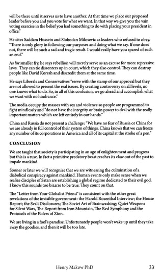 will be there until it serves us to have another. At that time we place our proposed
leader before you and you vote for what we want. In that way we give you the vain
voting exercise in the belief you had something to do with placing your president in
office."
He cites Saddam Hussein and Slobodan Milosevic as leaders who refused to obey.
"There is only glory in following our purposes and doing what we say. If one does
not, there will be such a sad and tragic result. I would really have you spared of such
an end."
As for smaller fry, he says rebellion will merely serve as an excuse for more repressive
laws. They can tie dissenters up in court, which they also control. They can destroy
people like David Koresh and discredit them at the same time.
He says Liberals and Conservatives "serve with the stamp of our approval but they
are not allowed to present the real issues. By creating controversy on all levels, no
one knows what to do. So, in all of this confusion, we go ahead and accomplish what
we want with no hindrance."
The media occupy the masses with sex and violence so people are programmed to
fight mindlessly and "do not have the integrity or brain power to deal with the really
important matters which are left entirely in our hands."
China and Russia do not present a challenge: "We have no fear of Russia or China for
we are already in full control of their system of things. China knows that we can freeze
any number of its corporations in America and all of its capital at the stroke of a pen."
CONCLUSION
We are taught that society is participating in an age of enlightenment and progress
but this is a ruse. In fact a primitive predatory beast reaches its claw out of the past to
impale mankind.
Sooner or later we will recognize that we are witnessing the culmination of a
diabolical conspiracy against mankind. Human events only make sense when we
realize disciples of Satan are establishing a global regime dedicated to their evil god.
I know this sounds too bizarre to be true. They count on that.
The "Letter from Your Globalist Friend" is consistent with the other great
revelations of the invisible government: the Harold Rosenthal Interview; the House
Report; the Svali Disclosures; The Soviet Art of Brainwashing; Quiet Weapons
for Silent Wars, The Report from Iron Mountain, The Red Symphony and the
Protocols of the Elders of Zion.
We are living in a fool's paradise. Unfortunately people won't wake up until they take
away the goodies, and then it will be too late.
Henry Makow PhD 33
 
