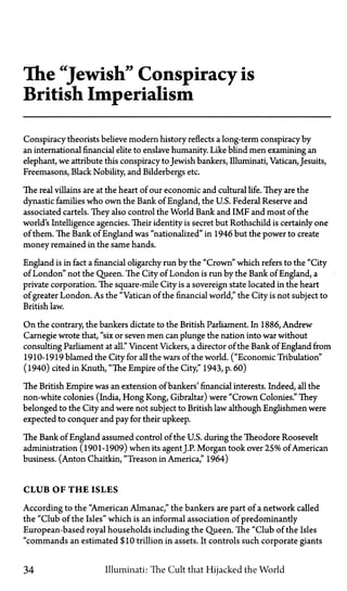 The "Jewish" Conspiracy is
British Imperialism
Conspiracy theorists believe modern history reflects a long-term conspiracy by
an international financial elite to enslave humanity. Like blind men examining an
elephant, we attribute this conspiracy toJewish bankers, Illuminati, Vatican, Jesuits,
Freemasons, Black Nobility, and Bilderbergs etc.
The real villains are at the heart of our economic and cultural life. They are the
dynastic families who own the Bank of England, the U.S. Federal Reserve and
associated cartels. They also control the World Bank and IMF and most of the
world's Intelligence agencies. Their identity is secret but Rothschild is certainly one
of them. The Bank of England was "nationalized" in 1946 but the power to create
money remained in the same hands.
England is in fact a financial oligarchy run by the "Crown" which refers to the "City
of London" not the Queen. The City of London is run by the Bank of England, a
private corporation. The square-mile City is a sovereign state located in the heart
of greater London. As the "Vatican of the financial world," the City is not subject to
British law.
On the contrary, the bankers dictate to the British Parliament. In 1886, Andrew
Carnegie wrote that, "six or seven men can plunge the nation into war without
consulting Parliament at all." Vincent Vickers, a director of the Bank of England from
1910-1919 blamed the City for all the wars of the world. ("Economic Tribulation"
(1940) cited in Knuth, "The Empire of the City," 1943, p. 60)
The British Empire was an extension of bankers' financial interests. Indeed, all the
non-white colonies (India, Hong Kong, Gibraltar) were "Crown Colonies." They
belonged to the City and were not subject to British law although Englishmen were
expected to conquer and pay for their upkeep.
The Bank of England assumed control of the U.S. during the Theodore Roosevelt
administration (1901-1909) when its agentJ.P. Morgan took over 25% of American
business. (Anton Chaitkin, "Treason in America," 1964)
CLUB OF T H E ISLES
According to the "American Almanac," the bankers are part of a network called
the "Club of the Isles" which is an informal association of predominantly
European-based royal households including the Queen. The "Club of the Isles
"commands an estimated $10 trillion in assets. It controls such corporate giants
34 Illuminati: The Cult that Hijacked the World
 