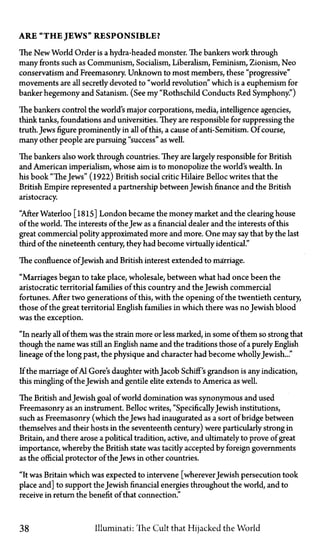 ARE "THE JEWS" RESPONSIBLE?
The New World Order is a hydra-headed monster. The bankers work through
many fronts such as Communism, Socialism, Liberalism, Feminism, Zionism, Neo
conservatism and Freemasonry. Unknown to most members, these "progressive"
movements are all secretly devoted to "world revolution" which is a euphemism for
banker hegemony and Satanism. (See my "Rothschild Conducts Red Symphony")
The bankers control the world's major corporations, media, intelligence agencies,
think tanks, foundations and universities. They are responsible for suppressing the
truth. Jews figure prominently in all of this, a cause of anti-Semitism. Of course,
many other people are pursuing "success" as well.
The bankers also work through countries. They are largely responsible for British
and American imperialism, whose aim is to monopolize the world's wealth. In
his book "The Jews" (1922) British social critic Hilaire Belloc writes that the
British Empire represented a partnership between Jewish finance and the British
aristocracy.
"After Waterloo [1815] London became the money market and the clearing house
of the world. The interests of the Jew as a financial dealer and the interests of this
great commercial polity approximated more and more. One may say that by the last
third of the nineteenth century, they had become virtually identical."
The confluence ofJewish and British interest extended to marriage.
"Marriages began to take place, wholesale, between what had once been the
aristocratic territorial families of this country and the Jewish commercial
fortunes. After two generations of this, with the opening of the twentieth century,
those of the great territorial English families in which there was no Jewish blood
was the exception.
"In nearly all of them was the strain more or less marked, in some of them so strong that
though the name was still an English name and the traditions those of a purely English
lineage of the long past, the physique and character had become whollyJewish..."
If the marriage of Al Gore's daughter withJacob Schiff's grandson is any indication,
this mingling of the Jewish and gentile elite extends to America as well.
The British andJewish goal of world domination was synonymous and used
Freemasonry as an instrument. Belloc writes, "Specifically Jewish institutions,
such as Freemasonry (which the Jews had inaugurated as a sort of bridge between
themselves and their hosts in the seventeenth century) were particularly strong in
Britain, and there arose a political tradition, active, and ultimately to prove of great
importance, whereby the British state was tacitly accepted by foreign governments
as the official protector of the Jews in other countries.
"It was Britain which was expected to intervene [wherever Jewish persecution took
place and] to support the Jewish financial energies throughout the world, and to
receive in return the benefit of that connection."
38 Illuminati: The Cult that Hijacked the World
 