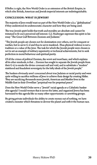 If Belloc is right, the New World Order is an extension of the British Empire, in
which elite British, American andJewish imperial interests are indistinguishable.
CONCLUSION: WHAT IS JEWISH?
The majority ofJews would want no part of the New World Order a.k.a. "globalization"
if they understood its undemocratic character and how they are being used.
The trueJewish spirit holds that truth and morality are absolute and cannot be
trimmed to fit one's perceived self interest. G.J. Nueberger expresses this spirit in his
essay "The Great Gulf Between Zionism andJudaism."
"TheJewish people are chosen not for domination over others, not for conquest or
warfare, but to serve G-d and thus to serve mankind...Thus physical violence is not a
tradition or a value of the Jews. The task for which the Jewish people were chosen is
not to set an example of military superiority or technical achievements, but to seek
perfection in moral behaviour and spiritual purity.
Of all the crimes of political Zionism, the worst and most basic, and which explains
all its other misdeeds, is that... Zionism has sought to separate the Jewish people from
their G-d, to render the divine covenant null and void, and to substitute a "modern"
statehood and fraudulent sovereignty for the lofty ideals of the Jewish people."
The bankers obviously aren't concerned about trueJudaism or racial purity and were
quite willing to sacrifice millions ofJews to achieve their design by creating Hitler.
They are sacrificing thousands moreJewish, American and Muslim lives in the
Middle East in their Orwellian "perpetual war for perpetual peace."
Does the New World Order serve a "Jewish" racial agenda or a Cabalistic banker
elite agenda? I would venture that it serves the latter, and organizedJewry has been
harnessed to this agenda like so many other opportunistic or unwitting groups.
By giving private individuals the ability to create money out of nothing, we have
created a monster which threatens to devour the planet and with it the human race.
Henry Makow PhD 39
 