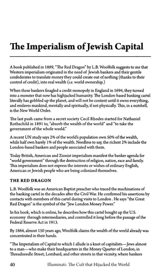 The Imperialism ofJewish Capital
A book published in 1889, "The Red Dragon" by L.B. Woolfolk suggests to me that
Western imperialism originated in the need of Jewish bankers and their gentile
confederates to translate money they could create out of nothing (thanks to their
control of credit), into real wealth (i.e. world ownership.)
When these bankers finagled a credit monopoly in England in 1694, they turned
into a monster that now has highjacked humanity. The London-based banking cartel
literally has gobbled up the planet, and will not be content until it owns everything,
and enslaves mankind, mentally and spiritually, if not physically. This, in a nutshell,
is the New World Order.
The last push came from a secret society Cecil Rhodes started for Nathaniel
Rothschild in 1891 to, "absorb the wealth of the world" and "to take the
government of the whole world."
A recent U N study says 2% of the world's population own 50% of the wealth,
while half own barely 1% of the wealth. Needless to say, the richest 2% include the
London-based bankers and people associated with them.
Today British, American and Zionist imperialism manifest the banker agenda for
"world government" through the destruction of religion, nation, race and family.
This imperialism does not express the interests or wishes of ordinary English,
American orJewish people who are being colonized themselves.
T H E RED D R A G O N
L.B. Woolfolk was an American Baptist preacher who traced the machinations of
the banking cartel in the decades after the Civil War. He confirmed his assertions by
contacts with members of this cartel during visits to London. He says "the Great
Red Dragon" is the symbol of the "Jew London Money Power."
In his book, which is online, he describes how this cartel bought up the U.S.
economy through intermediaries, and controlled it long before the passage of the
Federal Reserve Act in 1913.
By 1864, almost 150 years ago, Woolfolk claims the wealth of the world already was
concentrated in their hands.
"The Imperialism of Capital to which I allude is a knot of capitalists—Jews almost
to a man—who make their headquarters in the Money Quarter of London, in
Threadneedle Street, Lombard, and other streets in that vicinity, where bankers
40 Illuminati: The Cult that Hijacked the World
 