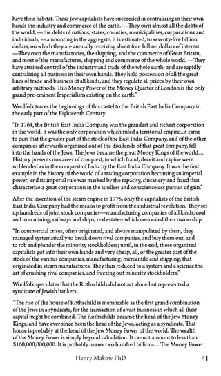 have their habitat. These Jew capitalists have succeeded in centralizing in their own
hands the industry and commerce of the earth. —They own almost all the debts of
the world, —the debts of nations, states, counties, municipalities, corporations and
individuals, —amounting in the aggregate, it is estimated, to seventy-five billion
dollars, on which they are annually receiving about four billion dollars of interest.
—They own the manufactories, the shipping, and the commerce of Great Britain,
and most of the manufactures, shipping and commerce of the whole world. —They
have attained control of the industry and trade of the whole earth; and are rapidly
centralizing all business in their own hands. They hold possession of all the great
lines of trade and business of all kinds, and they regulate all prices by their own
arbitrary methods. This Money Power of the Money Quarter of London is the only
grand pre-eminent Imperialism existing on the earth."
Woolfolk traces the beginnings of this cartel to the British East India Company in
the early part of the Eighteenth Century.
"In 1764, the British East India Company was the grandest and richest corporation
in the world. It was the only corporation which ruled a territorial empire...it came
to pass that the greater part of the stock of the East India Company, and of the other
companies afterwards organized out of the dividends of that great company, fell
into the hands of the Jews. TheJews became the great Money Kings of the world....
History presents no career of conquest, in which fraud, deceit and rapine were
so blended as in the conquest of India by the East India Company. It was the first
example in the history of the world of a trading corporation becoming an imperial
power; and its imperial rule was marked by the rapacity, chicanery and fraud that
characterize a great corporation in the soulless and conscienceless pursuit of gain."
After the invention of the steam engine in 1775, only the capitalists of the British
East India Company had the means to profit from the industrial revolution. They set
up hundreds of joint stock companies—manufacturing companies of all kinds, coal
and iron mining, railways and ships, real estate— which concealed their ownership.
"In commercial crises, often originated, and always manipulated by them, they
managed systematically to break down rival companies, and buy them out, and
to rob and plunder the minority stockholders; until, in the end, these organized
capitalists got into their own hands and very cheap, all, or the greater part of the
stock of the various companies, manufacturing, mercantile and shipping, that
originated in steam manufactures. They thus reduced to a system and a science the
art of crushing rival companies, and freezing out minority stockholders."
Woolfolk speculates that the Rothschilds did not act alone but represented a
syndicate ofJewish bankers.
"The rise of the house of Rothschild is memorable as the first grand combination
of the Jews in a syndicate, for the transaction of a vast business in which all their
capital might be combined. The Rothschilds became the head of the Jew Money
Kings, and have ever since been the head of the Jews, acting as a syndicate. That
house is probably at the head of the Jew Money Power of the world. The wealth
of the Money Power is simply beyond calculation. It cannot amount to less than
$160,000,000,000. It is probably nearer two hundred billions.... The Money Power
Henry Makow PhD 41
 
