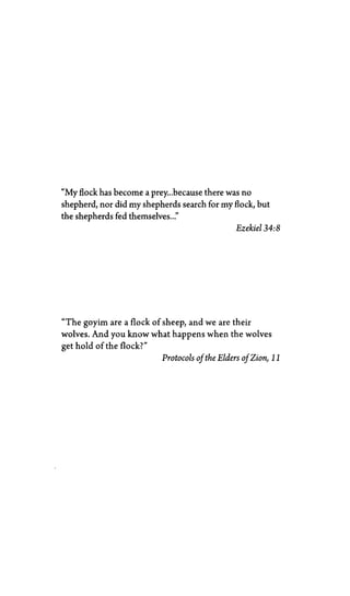 "My flock has become a prey...because there was no
shepherd, nor did my shepherds search for my flock, but
the shepherds fed themselves..."
Ezekiel 34:8
"The goyim are a flock of sheep, and we are their
wolves. And you know what happens when the wolves
get hold of the flock?"
Protocols of the Elders of Zion, 11
 