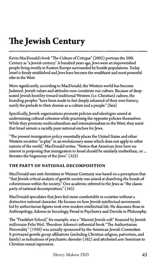 TheJewish Century
Kevin MacDonald's book "The Culture of Critique" (2002) portrays the 20th
Century as "aJewish century." A hundred years ago, Jews were an impoverished
people living mostly in Eastern Europe surrounded by hostile populations. Today
Israel is firmly established andJews have become the wealthiest and most powerful
elite in the West.
More significantly, according to MacDonald, the Western world has become
Judaized. Jewish values and attitudes now constitute our culture. Because of deep-
seatedJewish hostility toward traditional Western (i.e. Christian) culture, the
founding peoples "have been made to feel deeply ashamed of their own history,
surely the prelude to their demise as a culture and a people." (lxix)
Specifically,Jewish organizations promote policies and ideologies aimed at
undermining cultural cohesion while practising the opposite policies themselves.
While they promote multiculturalism and internationalism in the West, they insist
that Israel remain a racially pure national enclave for Jews.
"The present immigration policy essentially places the United States and other
Western societies "in play" in an evolutionary sense which does not apply to other
nations of the world," MacDonald writes. "Notice that American Jews have no
interest in proposing that immigration to Israel should be similarly multiethnic, or...
threaten the hegemony of the Jews." (323)
T H E PARTY OF NATIONAL DECOMPOSITION
MacDonald says anti-Semitism in Weimar Germany was based on a perception that
"thatJewish critical analysis of gentile society was aimed at dissolving the bonds of
cohesiveness within the society." One academic referred to the Jews as "the classic
party of national decomposition." (163)
MacDonald speculates thatJews feel more comfortable in societies without a
distinctive national character. He focuses on howJewish intellectual movements
led by authoritarian figures took over modern intellectual life. He discusses Boas in
Anthropology, Adorno in Sociology, Freud in Psychiatry and Derrida in Philosophy.
The "Frankfurt School," for example, was a "MarxistJewish cult" financed byJewish
millionaire Felix Weil. Theodore Adorno's influential book "The Authoritarian
Personality" (1950) was actually sponsored by the AmericanJewish Committee.
It portrayed gentile group affiliations (including Christian religion, patriotism, and
family) as indications of psychiatric disorder (162) and attributed anti-Semitism to
Christian sexual repression.
Henry Makow PhD 43
 
