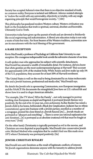 Society has accepted Adorno's view that there is no objective standard of truth,
no common reality. Everyone is isolated and different. Adorno resisted attempts
to "endow the world with any universality, objectivity or totality, with any single
organizing principle that would homogenize society..." (164)
This philosophy has paralysed modern Western culture. Western civilization was
built on the foundation that truth is spiritual, universal, absolute and knowable.
Ultimately God is Truth.
Universities today have given up the pursuit of truth and are devoted to Bolshevik­
like social engineering and indoctrination. A liberal arts education today is not only
a waste of time but toxic. Far from bearers of the Western tradition, universities now
are its executioners with the tacit blessing of the government.
A RARE EXCEPTION
Kevin MacDonald, a professor of Psychology at California State University is a rare
exception. His courageous indispensable book unveils the subversive character of our time.
A soft-spoken man who approaches his subject with scientific detachment,
MacDonald has amassed a wealth of remarkable detail. For instance, did you know
that white gentiles are the most underrepresented group at Harvard? They account
for approximately 25% of the student body. While Asians and Jews make up only 5%
of the U.S. population, they account for at least 50% of Harvard enrolment.
"The United States is well on the road to being dominated by an Asian technocratic
elite and aJewish business, professional and media elite," MacDonald says.
He details the Jewish role in sponsoring Communism, non-European immigration
and the NAACP. He documents the stranglehold Jews have on U.S. cultural life and
shows how it is used to shape American attitudes.
"For example, [the T V show] All in the Family'...not only managed to portray
working class Europeans as stupid and bigoted, it portrayed Jewish themes very
positively. By the end of its 12-year run, even archenemy Archie Bunker has raised a
Jewish child in his home, befriended a BlackJew (implication: Judaism has no ethnic
connotations), gone into business with aJewish partner, enrolled as a member of
a synagogue, praised his close friend at aJewish funeral [etc]....Jewish rituals are
portrayed as "pleasant and ennobling"... There is never any rational explanation for
anti-Semitism... [it] is portrayed as an absolute irrational evil that must be fought at
every turn." (lviii)
On the other hand, Christianity is typically portrayed as evil in the movies, and
Christians are even depicted as psychopaths. MacDonald cites conservative Jewish
critic Michael Medved who complains that he couldn't find one film made since
1975 where Christianity was portrayed positively. (lix)
JEWISH-CHRISTIAN RIVALRY
MacDonald sees anti-Semitism as the result of legitimate conflicts-of-interest.
YetJewish organizations demonize anyone with the temerity to addressJewish
44 Illuminati: The Cult that Hijacked the World
 