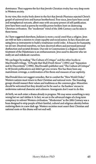dominance. They suppress the fact thatJewish-Christian rivalry has very deep roots
in Western society.
In my view, this rivalry boils down to the fact thatJewish Pharisees rejected Christ's
gospel of universal love and human brotherhood. Ever since, Jews have been social
and metaphysical outcasts, albeit ones with uncanny powers of self-justification.
Jews have been used as pawns by worldly power brokers bent on destroying
Christian civilization. The "modernist" trend of the 20th Century can be seen in
these terms.
As I have suggested elsewhere, Judaism is more a racial creed than a religion. Jews
are told we have a mission to create equality and social justice. In fact, financiers are
usingJews as instruments to build a totalitarian world order. A beacon for humanity,
we are not. Deceived ourselves, we have deceived others and purveyed personal
dysfunction and societal division. Our role in Communism is a disgrace. Israel's
treatment of the Palestinians is an embarrassment. Jews need to discover who we
really are and rededicate ourselves.
We can begin by reading "The Culture of Critique" and the other books in
MacDonald's trilogy, "A People that Shall Dwell Alone" (1994) and "Separation
and its Discontents" (1998). MacDonald's publisher sent "The Culture of Critique"
to 40 Jewish publications and didn't get one review. Nor has there been any
mainstream coverage, a confirmation of his thesis and measure of our captivity.
MacDonald does not suggest remedies. But to combat the "New World Order,"
Western nations must return to their Christian and national roots. The founding
groups should reassert their values and traditions as the common glue. Minorities
should be welcomed but they should not be be used as the bankers' excuse to
undermine national character and cohesion. Immigrants don't want to do this.
At birth, we each enter a drama already in progress. We may sense something is very
wrong but we can't define it. In fact, we are in the advanced stages of a long-term
conspiracy to subvert Western civilization. "Modernism" in the 20th Century was a
hoax designed to strip people of their familial, cultural and religious identity before
enslaving them in a new dark age. Western societies must assert their Christian and
national roots or this drama will not end well.
Henry Makow PhD 45
 