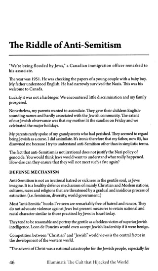 The Riddle of Anti-Semitism
"We're being flooded by Jews," a Canadian immigration officer remarked to
his associate.
The year was 1951. He was checking the papers of a young couple with a baby boy.
My father understood English. He had narrowly survived the Nazis. This was his
welcome to Canada.
Luckily it was not a harbinger. We encountered little discrimination and my family
prospered.
Nonetheless, my parents wanted to assimilate. They gave their children English-
sounding names and hardly associated with the Jewish community. The extent
of ourJewish observance was that my mother lit the candles on Friday and we
celebrated the major holidays.
My parents rarely spoke of my grandparents who had perished. They seemed to regard
beingJewish as a curse. I did assimilate. It's ironic therefore that my father, now 85, has
disowned me because I try to understand anti-Semitism other than in simplistic terms.
The fact that anti-Semitism is not irrational does not justify the Nazi policy of
genocide. You would thinkJews would want to understand what really happened.
How else can they ensure that they will not meet such a fate again?
DEFENSE MECHANISM
Anti-Semitism is not an irrational hatred or sickness in the gentile soul, asJews
imagine. It is a healthy defence mechanism of mainly Christian and Moslem nations,
cultures, races and religions that are threatened by a gradual and insidious process of
extinction (i.e. feminism, diversity, world government.)
Most "anti-Semitic" books I've seen are remarkably free of hatred and rancor. They
do not advocate violence against Jews but present measures to retain national and
racial character similar to those practised byJews in Israel today.
They tend to be reasonable and portray the gentile as a feckless victim of superiorJewish
intelligence. Leon de Poncins would even accept Jewish leadership if it were benign.
Competition between "Christian" and "Jewish" world views is the central factor in
the development of the western world.
"The advent of Christ was a national catastrophe for the Jewish people, especially for
46 Illuminati: The Cult that Hijacked the World
 