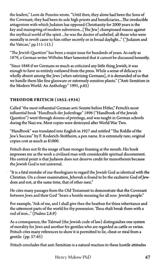 the leaders," Leon de Poncins wrote. "Until then, they alone had been the Sons of
the Covenant; they had been its sole high priests and beneficiaries....The irreducible
antagonism with which Judaism has opposed Christianity for 2000 years is the
key and mainspring of modern subversion... [TheJew] championed reason against
the mythical world of the spirit ...he was the doctor of unbelief; all those who were
mentally in revolt came to him either secretly or in broad daylight..." ("Judaism and
the Vatican," pp. 111-113.)
"TheJewish Question" has been a major issue for hundreds of years. As early as
1879, a German writer Wilhelm Marr lamented that it cannot be discussed honestly.
"Since 1848 if we Germans so much as criticized any little thingJewish, it was
enough to have us entirely outlawed from the press. While a sense of delicacy is
wholly absent among the Jews [when satirizing Germans], it is demanded of us that
we handle them like fine glassware or extremely sensitive plants." ("Anti-Semitism in
the Modern World: An Anthology" 1991, p.85)
T H E O D O R FRITSCH (1852-1934)
Called "the most influential German anti-Semite before Hitler," Fritsch's most
influential book "Handbuch derJudenfrage" 1896 ("Handbook of the Jewish
Question") went through dozens of printings, and was taught in German schools
during the Nazi era. Most copies were destroyed after World War Two.
"Handbook" was translated into English in 1927 and retitled "The Riddle of the
Jew's Success" by F. Roderich-Stoltheim, a pen name. It is extremely rare; original
copies cost as much as $1000.
Fritsch does not fit the image of hate monger foaming at the mouth. His book
impresses me as the work a civilized man with considerable spiritual discernment.
His central point is thatJudaism does not deserve credit for monotheism because
the Jewish God is not universal.
"It is a fatal mistake of our theologians to regard the Jewish God as identical with the
Christian. On a closer examination, Jehovah is found to be the exclusive God ofJew-
dom and not, at the same time, that of other men."
He cites many passages from the Old Testament to demonstrate that the Covenant
between Jews and their God "bears a hostile meaning for all non-Jewish people."
For example, "Ask of me, and I shall give thee the heathen for thine inheritance and
the uttermost parts of the world for thy possession. Thou shalt break them with a
rod of iron..." (Psalms 2.8.9)
As a consequence, the Talmud (the Jewish code of law) distinguishes one system
of morality for Jews and another for gentiles who are regarded as cattle or swine.
Fritsch cites many references to show it is permitted to lie, cheat or steal from a
gentile, (pp. 57-65)
Fritsch concludes that anti-Semitism is a natural reaction to these hostile attitudes
Henry Makow PhD 47
 