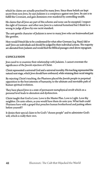 which he claims are actually practised by manyJews. Since these beliefs are kept
secret from non-Jews, he saysJudaism is a conspiracy against non-Jews. Its aim is to
fulfill the Covenant, and gain dominion over mankind by controlling wealth.
He claims that allJews are part of this scheme and none can be excepted. I respect
the right of Germans and other non-Jews to a national homeland but I think he is
wrong to judge allJews by one racist standard.
The anti-gentile character ofJudaism is news to manyJews who are brainwashed just
like gentiles.
How would Fritsch like to be condemned for what other Germans (e.g. Nazis) did or
said?Jews are individuals and should be judged by their individual actions. The majority
are alienated from Judaism and would find the Biblical passages cited above repugnant.
CONCLUSION
Jews need to re-examine their relationship with Judaism. I cannot overstate the
significance of the Jewish rejection of Christ.
Christ represented a universal God and a universal morality. His teaching represented the
natural next stage, whichJews should have embraced, while retaining their racial integrity.
By rejecting Christ's teaching, the Pharisees placed the Jewish people in perpetual
opposition to the best interests of humanity, to the ultimate and inevitable path of
human spiritual evolution.
They have placedJews in a state of permanent metaphysical revolt which on a
personal level leads to alienation and dysfunction.
Christ taught that God is Love. Love is the Master Plan. Love is Light. Love thy
neighbor. Do unto others, as you would have them do unto you. What fault could
Pharisees have with a gospel that preaches human brotherhood and putting others
before yourself?
It denies their special claim to be God's "chosen people" and to administer God's
will, which is really their own.
48 Illuminati: The Cult that Hijacked the World
 