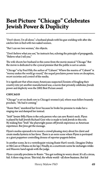 Best Picture "Chicago" Celebrates
Jewish Power & Duplicity
"Don't shoot, I'm all alone," a husband pleads with his gun wielding wife after she
catches him in bed with two naked women.
"But I can see two women," she objects.
"Don't believe what you see," he instructs her, echoing the principle of propaganda.
"Believe what I tell you."
The wife shoots her husband in this scene from the movie musical "Chicago." But
the movie is dedicated to the cynical premise that the public is not so astute.
"Chicago" is by Fred Ebb, the author of "Cabaret." Where the mantra of "Cabaret" is
"money makes the world go round," the sequel proclaims power turns on deception,
secret societies and control of the media.
It is significant that when many Americans suspected Zionists of finagling their
country into yet another manufactured war, a movie that privately celebrates Jewish
power and duplicity won the 2002 Best Picture award.
CHICAGO
"Chicago" is set on death row in Chicago's women's jail, where man-killers brazenly
proclaim, "He had it coming."
"Roxie Hart," murdered her lover because he broke his promise to make her a
singing star and dumped her instead.
"Irish" lawyer Billy Flynn is the only person who can save Roxie's neck. Flynn
is played by half-Jewish Richard Gere who is made to lookJewish in this role.
By making him "Irish" the playwright passes offJewish experience as American
experience. ButJews get the message.
Flynn's modus operandi is to invent a crowd-pleasing story about his client and
create media hysteria in her favor. There is an eerie scene where Flynn is portrayed
as a giant puppeteer controlling dozens of reporter-puppets below.
In another scene, he is a ventriloquist voicing Roxie Hart's words. (Imagine Dubya
or McCain or Obama on his lap.) Finally, in a courtroom scene he exchanges winks
and Masonic hand signals with the judge.
Flynn cynically proclaims to Roxie: "You got nothing to worry about. It's all a circus,
kid. A three-ring circus. This trial, the whole world—all show business. But kid
Henry Makow PhD 49
 
