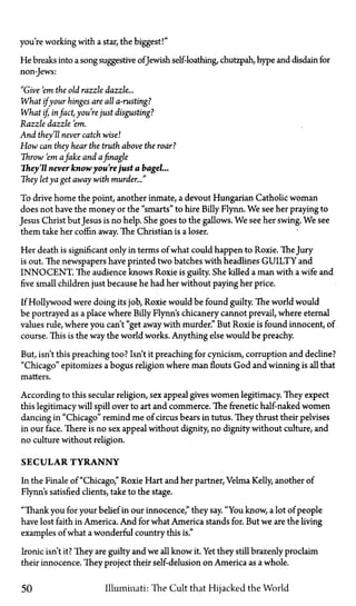 you're working with a star, the biggest!"
He breaks into a song suggestive ofJewish self-loathing, chutzpah, hype and disdain for
non-Jews:
"Give 'em the old razzle dazzle...
What ifyour hinges are all a-rusting?
What if, infact, you're just disgusting?
Razzle dazzle 'em.
And they'll never catch wise]
How can they hear the truth above the roar?
Throw 'em afake and afinagle
They'll never knowyou'rejust a bagel...
They letya get away with murder..."
To drive home the point, another inmate, a devout Hungarian Catholic woman
does not have the money or the "smarts" to hire Billy Flynn. We see her praying to
Jesus Christ but Jesus is no help. She goes to the gallows. We see her swing. We see
them take her coffin away. The Christian is a loser.
Her death is significant only in terms of what could happen to Roxie. TheJury
is out. The newspapers have printed two batches with headlines GUILTY and
INNOCENT. The audience knows Roxie is guilty. She killed a man with a wife and
five small children just because he had her without paying her price.
If Hollywood were doing its job, Roxie would be found guilty. The world would
be portrayed as a place where Billy Flynn's chicanery cannot prevail, where eternal
values rule, where you can't "get away with murder." But Roxie is found innocent, of
course. This is the way the world works. Anything else would be preachy.
But, isn't this preaching too? Isn't it preaching for cynicism, corruption and decline?
"Chicago" epitomizes a bogus religion where man flouts God and winning is all that
matters.
According to this secular religion, sex appeal gives women legitimacy. They expect
this legitimacy will spill over to art and commerce. The frenetic half-naked women
dancing in "Chicago" remind me of circus bears in tutus. They thrust their pelvises
in our face. There is no sex appeal without dignity, no dignity without culture, and
no culture without religion.
SECULAR TYRANNY
In the Finale of "Chicago," Roxie Hart and her partner, Velma Kelly, another of
Flynn's satisfied clients, take to the stage.
"Thank you for your belief in our innocence," they say. "You know, a lot of people
have lost faith in America. And for what America stands for. But we are the living
examples of what a wonderful country this is."
Ironic isn't it? They are guilty and we all know it. Yet they still brazenly proclaim
their innocence. They project their self-delusion on America as a whole.
50 Illuminati: The Cult that Hijacked the World
 