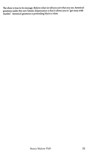 The show is true to its message. Believe what we tell you not what you see. America's
greatness under this new Satanic dispensation is that it allows you to "get away with
murder." America's greatness is pretending black is white.
Henry Makow PhD 51
 