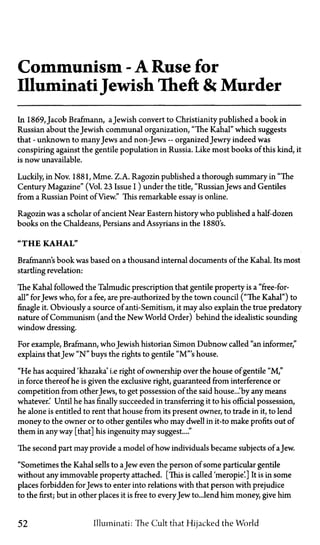 Communism—A Ruse for
IlluminatiJewish Theft & Murder
In 1869, Jacob Brafmann, aJewish convert to Christianity published a book in
Russian about the Jewish communal organization, "The Kahal" which suggests
that—unknown to manyJews and non-Jews—organized Jewry indeed was
conspiring against the gentile population in Russia. Like most books of this kind, it
is now unavailable.
Luckily, in Nov. 1881, Mme. Z.A. Ragozin published a thorough summary in "The
Century Magazine" (Vol. 23 Issue I) under the title, "RussianJews and Gentiles
from a Russian Point of View." This remarkable essay is online.
Ragozin was a scholar of ancient Near Eastern history who published a half-dozen
books on the Chaldeans, Persians and Assyrians in the 1880's.
"THE KAHAL"
Brafmann's book was based on a thousand internal documents of the Kahal. Its most
startling revelation:
The Kahal followed the Talmudic prescription that gentile property is a "free-for-
all" forJews who, for a fee, are pre-authorized by the town council ("The Kahal") to
finagle it. Obviously a source of anti-Semitism, it may also explain the true predatory
nature of Communism (and the New World Order) behind the idealistic sounding
window dressing.
For example, Brafmann, who Jewish historian Simon Dubnow called "an informer,"
explains thatJew " N " buys the rights to gentile "M"'s house.
"He has acquired 'khazaka' i.e right of ownership over the house of gentile "M,"
in force thereof he is given the exclusive right, guaranteed from interference or
competition from other Jews, to get possession of the said house...'by any means
whatever.' Until he has finally succeeded in transferring it to his official possession,
he alone is entitled to rent that house from its present owner, to trade in it, to lend
money to the owner or to other gentiles who may dwell in it—to make profits out of
them in any way [that] his ingenuity may suggest...."
The second part may provide a model of how individuals became subjects of aJew.
"Sometimes the Kahal sells to aJew even the person of some particular gentile
without any immovable property attached. [This is called 'meropie'.] It is in some
places forbidden for Jews to enter into relations with that person with prejudice
to the first; but in other places it is free to everyJew to...lend him money, give him
52 Illuminati: The Cult that Hijacked the World
 