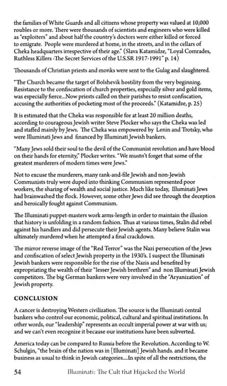 the families of White Guards and all citizens whose property was valued at 10,000
roubles or more. There were thousands of scientists and engineers who were killed
as "exploiters" and about half the country's doctors were either killed or forced
to emigrate. People were murdered at home, in the streets, and in the cellars of
Cheka headquarters irrespective of their age." (Slava Katamidze, "Loyal Comrades,
Ruthless Killers—The Secret Services of the U.S.S.R. 1917-1991" p. 14)
Thousands of Christian priests and monks were sent to the Gulag and slaughtered.
"The Church became the target of Bolshevik hostility from the very beginning.
Resistance to the confiscation of church properties, especially silver and gold items,
was especiallyfierce...Now priests called on their parishes to resist confiscation,
accusing the authorities of pocketing most of the proceeds." (Katamidze, p. 25)
It is estimated that the Cheka was responsible for at least 20 million deaths,
according to courageous Jewish writer Steve Plocker who says the Cheka was led
and staffed mainly byJews. The Cheka was empowered by Lenin and Trotsky, who
were IlluminatiJews and financed by IlluminatiJewish bankers.
"ManyJews sold their soul to the devil of the Communist revolution and have blood
on their hands for eternity," Plocker writes. "We mustn't forget that some of the
greatest murderers of modern times were Jews."
Not to excuse the murderers, many rank-and-fileJewish and non-Jewish
Communists truly were duped into thinking Communism represented poor
workers, the sharing of wealth and social justice. Much like today, Illuminati Jews
had brainwashed the flock. However, some other Jews did see through the deception
and heroically fought against Communism.
The Illuminati puppet-masters work arm's-length in order to maintain the illusion
that history is unfolding in a random fashion. Thus at various times, Stalin did rebel
against his handlers and did persecute theirJewish agents. Many believe Stalin was
ultimately murdered when he attempted a final crackdown.
The mirror reverse image of the "Red Terror" was the Nazi persecution of the Jews
and confiscation of select Jewish property in the 1930's. I suspect the Illuminati
Jewish bankers were responsible for the rise of the Nazis and benefited by
expropriating the wealth of their "lesser Jewish brethren" and non Illuminati Jewish
competitors. The big German bankers were very involved in the "Aryanization" of
Jewish property.
CONCLUSION
A cancer is destroying Western civilization. The source is the Illuminati central
bankers who control our economic, political, cultural and spiritual institutions. In
other words, our "leadership" represents an occult imperial power at war with us;
and we can't even recognize it because our institutions have been subverted.
America today can be compared to Russia before the Revolution. According to W.
Schulgin, "the brain of the nation was in [Illuminati] Jewish hands, and it became
business as usual to think in Jewish categories.... In spite of all the restrictions, the
54 Illuminati: The Cult that Hijacked the World
 