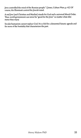 Jews controlled the mind of the Russian people." (Jones, Culture Wars, p. 42) Of
course, the Illuminati control the Jewish mind.
A realJew (and Christian and Muslim) stands for God and a universal Moral Order.
Thus, world government can never be "good for the Jews" no matter what elite
status they enjoy.
Secular humanism cannot replace God. It is a foil for a demented Satanic agenda and
for more of the bestiality that characterizes the past.
Henry Makow PhD 55
 