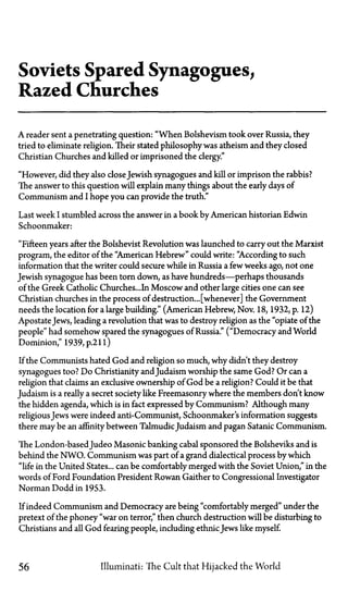 Soviets Spared Synagogues,
Razed Churches
A reader sent a penetrating question: "When Bolshevism took over Russia, they
tried to eliminate religion. Their stated philosophy was atheism and they closed
Christian Churches and killed or imprisoned the clergy."
"However, did they also closeJewish synagogues and kill or imprison the rabbis?
The answer to this question will explain many things about the early days of
Communism and I hope you can provide the truth."
Last week I stumbled across the answer in a book by American historian Edwin
Schoonmaker:
"Fifteen years after the Bolshevist Revolution was launched to carry out the Marxist
program, the editor of the "American Hebrew" could write: "According to such
information that the writer could secure while in Russia a few weeks ago, not one
Jewish synagogue has been torn down, as have hundreds—perhaps thousands
of the Greek Catholic Churches...In Moscow and other large cities one can see
Christian churches in the process of destruction... [whenever] the Government
needs the location for a large building." (American Hebrew, Nov. 18, 1932, p. 12)
Apostate Jews, leading a revolution that was to destroy religion as the "opiate of the
people" had somehow spared the synagogues of Russia." ("Democracy and World
Dominion," 1939,p.21l)
If the Communists hated God and religion so much, why didn't they destroy
synagogues too? Do Christianity and Judaism worship the same God? Or can a
religion that claims an exclusive ownership of God be a religion? Could it be that
Judaism is a really a secret society like Freemasonry where the members don't know
the hidden agenda, which is in fact expressed by Communism? Although many
religiousJews were indeed anti-Communist, Schoonmaker's information suggests
there may be an affinity between TalmudicJudaism and pagan Satanic Communism.
The London-based Judeo Masonic banking cabal sponsored the Bolsheviks and is
behind the NWO. Communism was part of a grand dialectical process by which
"life in the United States... can be comfortably merged with the Soviet Union," in the
words of Ford Foundation President Rowan Gaither to Congressional Investigator
Norman Dodd in 1953.
If indeed Communism and Democracy are being "comfortably merged" under the
pretext of the phoney "war on terror," then church destruction will be disturbing to
Christians and all God fearing people, including ethnic Jews like myself.
56 Illuminati: The Cult that Hijacked the World
 