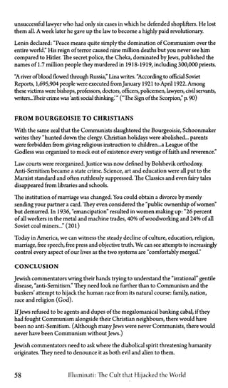 unsuccessful lawyer who had only six cases in which he defended shoplifters. He lost
them all. A week later he gave up the law to become a highly paid revolutionary.
Lenin declared: "Peace means quite simply the domination of Communism over the
entire world." His reign of terror caused nine million deaths but you never see him
compared to Hitler. The secret police, the Cheka, dominated by Jews, published the
names of 1.7 million people they murdered in 1918-1919, including 300,000 priests.
"A river of blood flowed through Russia," Lina writes. "According to official Soviet
Reports, 1,695,904 people were executed from January 1921 to April 1922. Among
these victims were bishops, professors, doctors, officers, policemen, lawyers, civil servants,
writers...Their crime was 'anti social thinking.'" ("The Sign of the Scorpion," p. 90)
F R O M BOURGEOISIE T O CHRISTIANS
With the same zeal that the Communists slaughtered the Bourgeoisie, Schoonmaker
writes they "hunted down the clergy. Christian holidays were abolished... parents
were forbidden from giving religious instruction to children...a League of the
Godless was organized to mock out of existence every vestige of faith and reverence."
Law courts were reorganized. Justice was now denned by Bolshevik orthodoxy.
Anti-Semitism became a state crime. Science, art and education were all put to the
Marxist standard and often ruthlessly suppressed. The Classics and even fairy tales
disappeared from libraries and schools.
The institution of marriage was changed. You could obtain a divorce by merely
sending your partner a card. They even considered the "public ownership of women"
but demurred. In 1936, "emancipation" resulted in women making up: "26 percent
of all workers in the metal and machine trades, 40% of woodworking and 24% of all
Soviet coal miners..." (201)
Today in America, we can witness the steady decline of culture, education, religion,
marriage, free speech, free press and objective truth. We can see attempts to increasingly
control every aspect of our lives as the two systems are "comfortably merged."
CONCLUSION
Jewish commentators wring their hands trying to understand the "irrational" gentile
disease, "anti-Semitism." They need look no further than to Communism and the
bankers' attempt to hijack the human race from its natural course: family, nation,
race and religion (God).
IfJews refused to be agents and dupes of the megalomanical banking cabal, if they
had fought Communism alongside their Christian neighbours, there would have
been no anti-Semitism. (Although manyJews were never Communists, there would
never have been Communism without Jews.)
Jewish commentators need to ask where the diabolical spirit threatening humanity
originates. They need to denounce it as both evil and alien to them.
58 Illuminati: The Cult that Hijacked the World
 