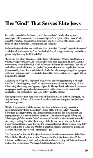 The "God" That Serves EliteJews
Recently, I noted that the Soviets razed thousands of churches but spared
synagogues. If Communists considered religion "the opium of the masses," why
didn't they includeJudaism? Do Christians andJews worship the same God? Is
there an affinity between Communism and Judaism?
Perhaps the Jewish elite has a different God. A reader, "George," knew the heiress of
a richJewish banking family "not the Rothschilds, although her family dwelled in a
palace neighbouring the Rothschilds."
"Leah was one of my classmates in the Geneva University (Switzerland) where I
was studying psychology ...She was an attractive blue-eyed blonde lady. ...As she
was wearing a Star of David, I asked if she was a believer. She answered "yes and no"
and added that she believed in a god of the Jews who was serving the Jews rather
than served by them. I immediately asked whether she was speaking of an egregore
...Her only response was "yes" and she broke that conversation. Never again did we
mention the subject."
According to Wikipedia, "egregore" is an occult concept representing a "thought
form" or "collective group mind", an autonomous psychic entity made up of, and
influencing, the thoughts of a group of people. The symbiotic relationship between
an egregore and its group has been compared to the more recent, non-occult
concepts of the corporation (as a legal entity) and the meme."
George speculates that elite Jews created the Jewish God as their "egregore," i.e.
an instrument of their collective will, i.e. their desire to vanquish the heathens
and rule supreme:
"Could it be possible that the ancient Levite priests found a way to create a
supernatural entity from the collective mind of the tribe ofJudah? An entity
born from a collective mind the Levites were shaping into self-isolationism and
segregationist a.k.a, extreme ethno-centrism?... An entity designed to help the
"chosen people" destroy the "alien" nations and provide it with material rewards?
An entity resulting from the black magic of the Levite priests who, as the first
indoctrinated atheists, were denying the universal God of Moses because they didn't
want to submit to a "Lord and Master" but rather become themselves "Lords and
Masters" through their slavish "egregorious" god?"
This "egregore" is Lucifer. EliteJews have made him the master meme of the New
World Order. The elite Jews are the "Communist Capitalist International", the
intermarried German Jewish banking families who, according to Christian Rakovsky
include the Rothschilds, Warburgs, Schiffs and many others.
Henry Makow PhD 59
 