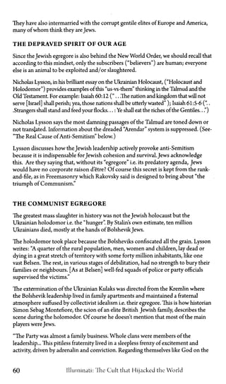 They have also intermarried with the corrupt gentile elites of Europe and America,
many of whom think they are Jews.
T H E DEPRAVED SPIRIT OF OUR AGE
Since the Jewish egregore is also behind the New World Order, we should recall that
according to this mindset, only the subscribers ("believers") are human; everyone
else is an animal to be exploited and/or slaughtered.
Nicholas Lysson, in his brilliant essay on the Ukrainian Holocaust, ("Holocaust and
Holodomor") provides examples of this "us-vs-them" thinking in the Talmud and the
Old Testament. For example: Isaiah 60:12 (".. .The nation and kingdom that will not
serve [Israel] shall perish; yea, those nations shall be utterlywasted" ); Isaiah 61:5-6 ("..
.Strangers shall stand and feed your flocks...: Ye shall eat the riches of the Gentiles...")
Nicholas Lysson says the most damning passages of the Talmud are toned down or
not translated. Information about the dreaded "Arendar" system is suppressed. (See-
"The Real Cause of Anti-Semitism" below.)
Lysson discusses how the Jewish leadership actively provoke anti-Semitism
because it is indispensable forJewish cohesion and survival. Jews acknowledge
this. Are they saying that, without its "egregore" i.e. its predatory agenda, Jews
would have no corporate raison d'etre? Of course this secret is kept from the rank-
and-file, as in Freemasonry which Rakovsky said is designed to bring about "the
triumph of Communism."
T H E COMMUNIST EGREGORE
The greatest mass slaughter in history was not the Jewish holocaust but the
Ukrainian holodomor i.e. the "hunger". By Stalin's own estimate, ten million
Ukrainians died, mostly at the hands of BolshevikJews.
The holodomor took place because the Bolsheviks confiscated all the grain. Lysson
writes: "A quarter of the rural population, men, women and children, lay dead or
dying in a great stretch of territory with some forty million inhabitants, like one
vast Belsen. The rest, in various stages of debilitation, had no strength to bury their
families or neighbours. [As at Belsen] well-fed squads of police or party officials
supervised the victims."
The extermination of the Ukrainian Kulaks was directed from the Kremlin where
the Bolshevik leadership lived in family apartments and maintained a fraternal
atmosphere suffused by collectivist idealism i.e. their egregore. This is how historian
Simon Sebag Montefiore, the scion of an elite British Jewish family, describes the
scene during the holomodor. Of course he doesn't mention that most of the main
players were Jews.
"The Party was almost a family business. Whole clans were members of the
leadership... This pitiless fraternity lived in a sleepless frenzy of excitement and
activity, driven by adrenalin and conviction. Regarding themselves like God on the
60 Illuminati: The Cult that Hijacked the World
 