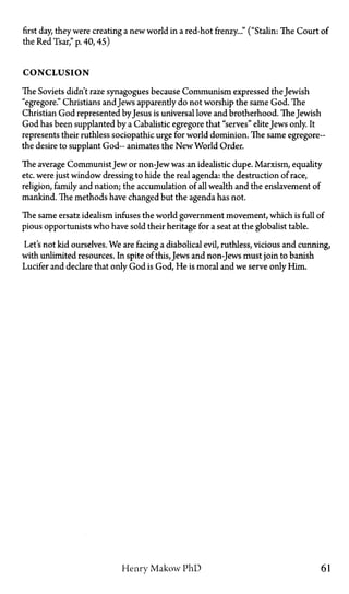 first day, they were creating a new world in a red-hot frenzy..." ("Stalin: The Court of
the RedTsar,"p. 40, 45)
CONCLUSION
The Soviets didn't raze synagogues because Communism expressed the Jewish
"egregore." Christians and Jews apparently do not worship the same God. The
Christian God represented by Jesus is universal love and brotherhood. The Jewish
God has been supplanted by a Cabalistic egregore that "serves" eliteJews only It
represents their ruthless sociopathic urge for world dominion. The same egregore—
the desire to supplant God— animates the New World Order.
The average Communist Jew or non-Jew was an idealistic dupe. Marxism, equality
etc. were just window dressing to hide the real agenda: the destruction of race,
religion, family and nation; the accumulation of all wealth and the enslavement of
mankind. The methods have changed but the agenda has not.
The same ersatz idealism infuses the world government movement, which is full of
pious opportunists who have sold their heritage for a seat at the globalist table.
Let's not kid ourselves. We are facing a diabolical evil, ruthless, vicious and cunning,
with unlimited resources. In spite of this, Jews and non-Jews must join to banish
Lucifer and declare that only God is God, He is moral and we serve only Him.
Henry Makow PhD 61
 
