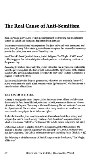 The Real Cause ofAnti-Semitism
Born in Poland in 1919, myJewish mother remembered visiting her grandfather's
"estate" as a child and riding in a big horse drawn carriage.
This memory contradicted my impression thatJews in Poland were persecuted and
poor. Most, like my father's family, indeed were very poor. But my mother's memory
reveals that other Jews were part of the ruling class.
Israel Shahak's book "Jewish History, Jewish Religion; The Weight of 3000 Years"
(1994) suggests that this social pattern developed over centuries may continue to
the present day.
According to Shahak, historically the Jewish elite often had a symbiotic relationship
with the governing class. TheJews would "administer the oppression" to the masses.
In return, the governing class would forceJews to obey their "leaders." Sometimes a
pogrom would do the trick.
Today, specific Jews (in finance, government, education and especially the media)
play a prominent role in the elite's preparation for "globalization," which many see as
a modern form of feudalism.
T H E T R U T H IS BITTER
History is propaganda about the past. Most historians don't tell the truth because
they would be fired. Israel Shahak, who died in 2001, was not an historian. He was
a Professor of Organic Chemistry at Hebrew University. He had a scientist's respect
for objective truth. He was also a concentration camp survivor, an Israeli army
veteran and a campaigner for Arab human rights.
Shahak believes thatJews need to re-educate themselves about their history and
religion. Jews are "a closed society" that uses "anti-Semitism" to quash criticism
which is considered "hatred" or "self hatred." (In fact, to expose folly is love not hate.)
Shahak saysJudaism is largely a primitive, materialistic, authoritarian credo. The
Talmud is devoted toJewish supremacy and contempt for Christ, Christianity and
non-Jews in general. The Cabala embraces many gods including Satan. (Shahak, p. 33)
The following is a brief summary of Shahak's argument in the chapter, "The Weight
of History."
62 Illuminati: The Cult that Hijacked the World
 
