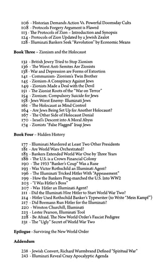 106—Historian Demands Action vs. Powerful Doomsday Cults
108—Protocols Forgery Argument is Flawed
113—The Protocols of Zion—Introduction and Synopsis
124—Protocols of Zion Updated by aJewish Zealot
128—Illuminati Bankers Seek "Revolution" by Economic Means
Book Three—Zionism and the Holocaust
132—British Jewry Tried to Stop Zionism
136—The Worst Anti-Semites Are Zionists
138—War and Depression are Forms of Extortion
141—Communism—Zionism's Twin Brother
145—Zionism—A Conspiracy Against Jews
149—Zionists Made a Deal with the Devil
151—The Zionist Roots of the "War on Terror"
154—Zionism: Compulsory Suicide for Jews
158—Jews Worst Enemy—Illuminati Jews
161—The Holocaust as Mind Control
164—Are Jews Being Set Up for Another Holocaust?
167—The Other Side of Holocaust Denial
170—Israel's Descent into A Moral Abyss
174—Zionists "False Flagged" Iraqi Jews
Book Four—Hidden History
177—Illuminati Murdered at Least Two Other Presidents
181—Are World Wars Orchestrated?
183—Bankers Extended World War One by Three Years
186—The U.S. is a Crown Financial Colony
190—The 1933 "Banker's Coup" Was a Ruse
193—Was Victor Rothschild an Illuminati Agent?
196—The Illuminati Tricked Hitler With "Appeasement"
199—How the Bankers Frog-marched the U.S. Into W W 2
203—"I Was Hitler's Boss"
207—Was Hitler an Illuminati Agent?
211—Did the Illuminati Hire Hitler to Start World War Two?
214—Hitler Used Rothschild Banker's Typewriter (to Write "Mein Kampf")
217—Did Bormann Run Hitler for the Illuminati?
220—Winston Churchill, Illuminati
223—Lester Pearson, Illuminati Tool
228—Be Afraid. The New World Order's Fascist Pedigree
231—The "Ugly" Secret of World War Two
Epilogue—Surviving the New World Order
Addendum
238—Jewish Convert, Richard Wurmbrand Defined "Spiritual War"
243—Illuminati Reveal Crazy Apocalyptic Agenda
 