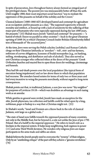 In spite of persecution, Jews throughout history always formed an integral part of
the privileged classes. The poorest Jew was immeasurably better off than the serfs.
Until roughly 1880, their most important social function "was to mediate the
oppression of the peasants on behalf of the nobility and the Crown."
ClassicalJudaism (1000-1880 AD) developed hatred and contempt for agriculture
as an occupation and for peasants as a class. "The supposed superiority ofJewish
morality and intellect...is bound up with a lack of sensitivity for the suffering of that
major part of humanity who were especially oppressed during the last 1000 years,
the peasants." (53) Shahak traces Jewish "hatred and contempt" for peasants— "a
hatred of which I know no parallel in other societies"—back to the great Ukrainian
uprising of 1648-54, in which Ukrainian Cossack leader Bohdan Khmelnytsky killed
tens of thousands of "the accursed Jews."
At the time, Jews were serving the Polish szlachta (nobility) and Roman Catholic
clergy on their Ukrainian latifundia as "arendars"—toll-, rent- and tax-farmers,
enforcers of corvee obligations, licensees of feudal monopolies (e.g., on banking,
milling, storekeeping, and distillation and sale of alcohol). They also served as
anti-Christian scourges who collected tithes at the doors of the peasants' Greek
Orthodox churches and exacted fees to open those doors for weddings, christenings
and funerals.
They had life-and-death powers over the local population (the typical form of
execution being impalement) and no law above them to which that population
had recourse. The arendars leased estates for terms of only two or three years and
had every incentive to wring the peasants mercilessly, without regard to long-term
consequences.
Shahak points out that, in traditionalJudaism, a non-Jew was never "thy neighbor"
for purposes of Leviticus 19:18—which was doubtless an advantage in such taxing
work as an arendar.
While gentiles in general were reviled, Jewish laws made an exception for the
elite. Jewish physicians, tax collectors and bailiffs could be relied upon by a king,
nobleman, pope or bishop in a way that a Christian might not. (53)
In Shahak's words, "Israel and Zionism are a throw-back to the role of classical
Judaism, writ large on a global scale..."
"The state of Israel now fulfills towards the oppressed peasants of many countries,
not only in the Middle East, but far beyond it, a role not unlike the Jews of pre-1795
Poland: that of a bailiff to the imperial oppressor." He refers to Israel's role as a
linchpin in the imperial system. It helps keep neighboring Arab regimes in power
(11) and arms Third World dictators. He wonders why religious Jews are major
participants in the arms trade and rabbis are silent.
Shahak believes the Jewish people need to overcome the "tyranny" of their religion.
Only by an "unrelenting critique" of the past will they achieve a "genuine revolution."
(74)
Henry Makow P h D 63
 