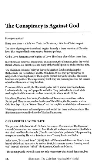 The Conspiracy is Against God
Have you noticed?
Every year, there is a little less Christ in Christmas, a little less Christian spirit.
The spirit of giving now is confined to gifts. Scarcely is there mention of Christian
love. That might offend some people, Satanists perhaps.
God is Love. Satanists aren't big fans of Love. They have a lot of clout these days.
Incredible and bizarre as this sounds, a Satanic cult, the Illuminati, rules the world.
Barack Obama is a member, as are many of the world's political and economic elite.
The Illuminati consist of many of the world's richest families including the
Rothschilds, the Rockefellers and the Windsors. While they pay lip service to
religion, they worship Lucifer. Their agents control the world's media, education,
business and politics. These agents may think they are pursuing success, but success
often literally means serving the devil.
Prisoners of their wealth, the Illuminati prefer hatred and destruction to Love.
Understandably, they can't go public with this. They pretend to be moral while
working behind the scenes to enslave humanity in a New World Order.
Hiroshima, Dresden, Auschwitz, Cambodia and Rwanda were sacrifices to their
Satanic god. They are responsible for the two World Wars, the Depression and the
Cold War. Sept. 11, the "War on Terror" and the Iraq War are their latest achievements.
We imagine they want unlimited power and wealth but these are by-products. The
Illuminati is motivated by hatred of God and humanity.
OUR LUCIFER LOVING ELITE
The purpose of the New World Order is the same as Communism. The Illuminati
created Communism as a means to flout God's will and enslave mankind. Karl Marx
was hired to sell totalitarian rule ("the dictatorship of the proletariat") by pretending
to espouse equality. He was a Satanist as were Trotsky, Lenin and Stalin.
In his book, "Marx and Satan" (1986) Richard Wurmbrand illustrates Marx's true
hatred of God and humanity. As early as 1848, Marx wrote about a "coming world
war" that will eliminate "riffraff" like Russians, Czechs and Croats.
"The coming world war will cause not only reactionary classes and dynasties, but
66 Illuminati: The Cult that Hijacked the World
 