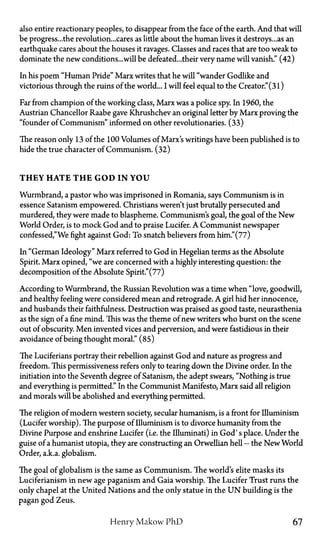 also entire reactionary peoples, to disappear from the face of the earth. And that will
be progress...the revolution...cares as little about the human lives it destroys... as an
earthquake cares about the houses it ravages. Classes and races that are too weak to
dominate the new conditions...will be defeated...their very name will vanish." (42)
In his poem "Human Pride" Marx writes that he will "wander Godlike and
victorious through the ruins of the world... I will feel equal to the Creator." (31)
Far from champion of the working class, Marx was a police spy. In 1960, the
Austrian Chancellor Raabe gave Khrushchev an original letter by Marx proving the
"founder of Communism" informed on other revolutionaries. (33)
The reason only 13 of the 100 Volumes of Marx's writings have been published is to
hide the true character of Communism. (32)
THEY HATE T H E GOD IN Y O U
Wurmbrand, a pastor who was imprisoned in Romania, says Communism is in
essence Satanism empowered. Christians weren't just brutally persecuted and
murdered, they were made to blaspheme. Communism's goal, the goal of the New
World Order, is to mock God and to praise Lucifer. A Communist newspaper
confessed,"We fight against God: To snatch believers from him."(77)
In "German Ideology" Marx referred to God in Hegelian terms as the Absolute
Spirit. Marx opined, "we are concerned with a highly interesting question: the
decomposition of the Absolute Spirit."(77)
According to Wurmbrand, the Russian Revolution was a time when "love, goodwill,
and healthy feeling were considered mean and retrograde. A girl hid her innocence,
and husbands their faithfulness. Destruction was praised as good taste, neurasthenia
as the sign of a fine mind. This was the theme of new writers who burst on the scene
out of obscurity. Men invented vices and perversion, and were fastidious in their
avoidance of being thought moral." (85)
The Luciferians portray their rebellion against God and nature as progress and
freedom. This permissiveness refers only to tearing down the Divine order. In the
initiation into the Seventh degree of Satanism, the adept swears, "Nothing is true
and everything is permitted." In the Communist Manifesto, Marx said all religion
and morals will be abolished and everything permitted.
The religion of modern western society, secular humanism, is a front for Illuminism
(Lucifer worship). The purpose of Illuminism is to divorce humanity from the
Divine Purpose and enshrine Lucifer (i.e. the Illuminati) in God's place. Under the
guise of a humanist Utopia, they are constructing an Orwellian hell—the New World
Order, a.k.a. globalism.
The goal of globalism is the same as Communism. The world's elite masks its
Luciferianism in new age paganism and Gaia worship. The Lucifer Trust runs the
only chapel at the United Nations and the only statue in the U N building is the
pagan god Zeus.
Henry Makow P h D 67
 