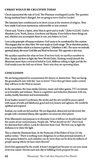 CHRIST W O U L D BE CRUCIFIED TODAY
Christ represented the rule of God. The Pharisees worshipped Lucifer. The question
facing mankind hasn't changed. Are we going to serve God or Lucifer?
The Satanists have conditioned us to short circuit at the mention of religion. They
have made God seem mysterious, unknowable or non-existent.
Christ said, "God is a Spirit, obey Him in spirit and in truth." (John 4:23,24). God is
Absolute Love, Truth, Justice, Goodness and Beauty. If you believe these things are
real, whether you accomplish them or not, you believe in God.
Love is the principle of human evolution. God wants to be manifested by His creation.
This requires that we obey Him. We were made in God's image. "Be ye therefore perfect,
even as your father which is in heaven is perfect," (Matthew 5:48). The more we embody
spiritual ideals, the more God-like and Real we become. The opposite is also true.
We sacrifice ourselves for what we love. If we love God, we sacrifice ourselves to
Him. People ask how to fight the New World Order. Nothing would disturb the
Illuminati more than a revival of belief in God. Millions willing to fight and die for
God would scare the hell out of them. That's why they are uprooting Islam.
CONCLUSION
We are being prepared in consciousness for slavery or destruction. They are laying
the groundwork now with the "war on terror." Once they get Islam under control,
they will turn to the West in earnest.
In the meantime, the mass media (movies, music and video games, TV) accustoms
us to brutality and violence. There is a repetitive and reductive obsession with sex,
nudity, bodily functions and homosexuality.
If our leaders weren't Luciferians, the media and the arts would be preoccupied
with issues of truth and falsehood, good and evil, beauty and ugliness. We would be
uplifted and inspired.
Instead, our souls are fed sawdust. We are degraded, distracted and deceived, like
people with a terminal illness, like squatters on someone else's planet.
If the Illuminati's real purpose is to eliminate God, it follows we should make God
the centre of our consciousness. People ask, "What should we do?" Don't look
for direction from others. Look for direction from God. The best way to fight the
darkness is to shine the light.
This is what the Illuminati fears. In the Protocols of the Elders of Zion (5) the
author writes: "There is nothing more dangerous to us than personal initiative; if
it has genius behind it, such initiative can do more than can be done by millions of
people among whom we have sown discord."
Don't feel oppressed by the world. It hasn't changed just because we are now aware
of its true nature. Devote each new day to fulfilling God's purpose for you.
68 Illuminati: The Cult that Hijacked the World
 