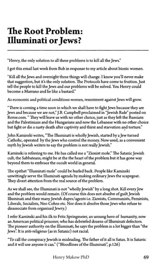 The Root Problem:
Illuminati orJews?
"Henry, the only solution to all these problems is to kill all the Jews."
I got this email last week from Bob in response to my article about bionic women.
"Kill all the Jews and overnight these things will change. I know you'll never make
that suggestion, but it's the only solution. The Protocols have come to fruition. Just
tell the people to kill the Jews and our problems will be solved. You Henry could
become a Marrano and lie like a bastard."
As economic and political conditions worsen, resentment against Jews will grow.
"There is coming a time soon in which we shall have to fight Jews because they are
Jews and because we are not,"J.B. Campbell proclaimed in "Jewish Rule" posted on
Rense.com." They will leave us with no other choice, just as they left the Russians
and the Palestinians and the Hungarians and now the Lebanese with no other choice
but fight or die a nasty death after captivity and thirst and starvation and torture."
John Kaminski writes, "The Illuminati is whollyJewish, started by aJew turned
Catholic, operated by the Jews who control the money. Now used, as a convenient
myth by Jewish writers to say the problem is not reallyJewish."
Kaminski is referring to me. He has called me a "Zionist mole." The SatanicJewish
cult, the Sabbateans, might be at the the heart of the problem but it has gone way
beyond them to embrace the occult world in general.
The epithet "Illuminati mole" could be hurled back. People like Kaminski
unwittingly serve the Illuminati agenda by making ordinaryJews the scapegoat.
They divert attention from the real source of the problem.
As we shall see, the Illuminati is not "whollyJewish" by a long shot. Kill every Jew
and the problem would remain. (Of course this does not absolve of guilt Jewish
Illuminati and their manyJewish dupes/agents i.e. Zionists, Communists, Feminists,
Liberals, Socialists, Neo Cohns etc. Nor does it absolve those Jews who refuse to
disassociate from organizedJewry.)
I refer Kaminski and his ilk to Fritz Springmeier, an unsung hero of humanity, now
an American political prisoner, who has debriefed dozens of Illuminati defectors.
The pioneer authority on the Illuminati, he says the problem is a lot bigger than "the
Jews". It is anti-religious (as in Satanic) not racial.
"To call the conspiracyJewish is misleading. The father of it all is Satan. It is Satanic
and it will use anyone it can." ("Bloodlines of the Illuminati", p.126)
Henry Makow P h D 69
 