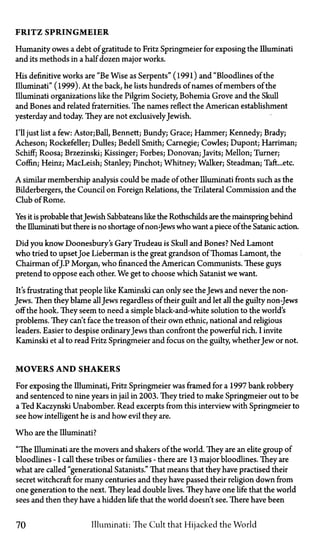 FRITZ SPRINGMEIER
Humanity owes a debt of gratitude to Fritz Springmeier for exposing the Illuminati
and its methods in a half dozen major works.
His definitive works are "Be Wise as Serpents" (1991) and "Bloodlines of the
Illuminati" (1999). At the back, he lists hundreds of names of members of the
Illuminati organizations like the Pilgrim Society, Bohemia Grove and the Skull
and Bones and related fraternities. The names reflect the American establishment
yesterday and today. They are not exclusivelyJewish.
I'll just list a few:Astor;Ball, Bennett; Bundy; Grace; Hammer; Kennedy; Brady;
Acheson; Rockefeller; Dulles; Bedell Smith; Carnegie; Cowles; Dupont; Harriman;
Schiff; Roosa; Brzezinski; Kissinger; Forbes; Donovan; Javits; Mellon; Turner;
Coffin; Heinz; MacLeish; Stanley; Pinchot; Whitney; Walker; Steadman; Taft...etc.
A similar membership analysis could be made of other Illuminati fronts such as the
Bilderbergers, the Council on Foreign Relations, the Trilateral Commission and the
Club of Rome.
Yes it is probable thatJewish Sabbateans like the Rothschilds are the mainspring behind
the Illuminati but there is no shortage of non-Jews who want a piece of the Satanic action.
Did you know Doonesbury's Gary Trudeau is Skull and Bones? Ned Lamont
who tried to upsetJoe Lieberman is the great grandson of Thomas Lamont, the
Chairman ofJ.P Morgan, who financed the American Communists. These guys
pretend to oppose each other. We get to choose which Satanist we want.
It's frustrating that people like Kaminski can only see the Jews and never the non-
Jews. Then they blame allJews regardless of their guilt and let all the guilty non-Jews
off the hook. They seem to need a simple black-and-white solution to the world's
problems. They can't face the treason of their own ethnic, national and religious
leaders. Easier to despise ordinary Jews than confront the powerful rich. I invite
Kaminski et al to read Fritz Springmeier and focus on the guilty, whetherJew or not.
MOVERS AND SHAKERS
For exposing the Illuminati, Fritz Springmeier was framed for a 1997 bank robbery
and sentenced to nine years in jail in 2003. They tried to make Springmeier out to be
a Ted Kaczynski Unabomber. Read excerpts from this interview with Springmeier to
see how intelligent he is and how evil they are.
Who are the Illuminati?
"The Illuminati are the movers and shakers of the world. They are an elite group of
bloodlines—Icall these tribes or families—there are 13 major bloodlines. They are
what are called "generational Satanists." That means that they have practised their
secret witchcraft for many centuries and they have passed their religion down from
one generation to the next. They lead double lives. They have one life that the world
sees and then they have a hidden life that the world doesn't see. There have been
70 Illuminati: The Cult that Hijacked the World
 