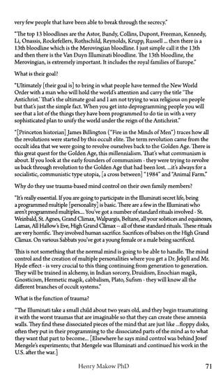 very few people that have been able to break through the secrecy."
"The top 13 bloodlines are the Astor, Bundy, Collins, Dupont, Freeman, Kennedy,
Li, Onassis, Rockefellers, Rothschild, Reynolds, Krupp, Russell... then there is a
13th bloodline which is the Merovingian bloodline. I just simple call it the 13th
and then there is the Van Duyn Illuminati bloodline. The 13th bloodline, the
Merovingian, is extremely important. It includes the royal families of Europe."
What is their goal?
"Ultimately [their goal is] to bring in what people have termed the New World
Order with a man who will hold the world's attention and carry the title "The
Antichrist.' That's the ultimate goal and I am not trying to wax religious on people
but that's just the simple fact. When you get into deprogramming people you will
see that a lot of the things they have been programmed to do tie in with a very
sophisticated plan to unify the world under the reign of the Antichrist."
"[Princeton historian] James Billington ("Fire in the Minds of Men") traces how all
the revolutions were started by this occult elite. The term revolution came from the
occult idea that we were going to revolve ourselves back to the Golden Age. There is
this great quest for the Golden Age, this millennialism. That's what communism is
about. If you look at the early founders of communism—they were trying to revolve
us back through revolution to the Golden Age that had been lost. ...it's always for a
socialistic, communistic type Utopia, [a cross between] "1984" and "Animal Farm."
Why do they use trauma-based mind control on their own family members?
"It's really essential. If you are going to participate in the Illuminati secret life, being
a programmed multiple [personality] is basic. There are a few in the Illuminati who
aren't programmed multiples.... You've got a number of standard rituals involved—St.
Weinbald, St. Agnes, Grand Climax, Walpurgis, Beltane, all your solstices and equinoxes,
Lamas, All Hallow's Eve, High Grand Climax—all of these standard rituals. These rituals
are very horrific. They involved human sacrifice. Sacrifices of babies on the High Grand
Climax. On various Sabbats you've got a young female or a male being sacrificed.
This is not something that the normal mind is going to be able to handle. The mind
control and the creation of multiple personalities where you get a Dr. Jekyll and Mr.
Hyde effect—is very crucial to this thing continuing from generation to generation.
They will be trained in alchemy, in Indian sorcery, Druidism, Enochian magik,
Gnosticism, Hermetic magik, cabbalism, Plato, Sufism—they will know all the
different branches of occult systems."
What is the function of trauma?
"The Illuminati take a small child about two years old, and they begin traumatizing
it with the worst traumas that are imaginable so that they can create these amnesia
walls. They find these dissociated pieces of the mind that are just like ...floppy disks,
often they put in their programming to the dissociated parts of the mind as to what
they want that part to become... [Elsewhere he says mind control was behind Josef
Mengele's experiments; that Mengele was Illuminati and continued his work in the
U.S. after the war.]
Henry Makow P h D 71
 