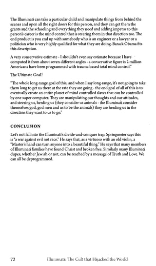 The Illuminati can take a particular child and manipulate things from behind the
scenes and open all the right doors for this person, and they can get them the
grants and the schooling and everything they need and adding impetus to this
person's career is the mind control that is steering them in that direction too. The
end product is you end up with somebody who is an engineer or a lawyer or a
politician who is very highly qualified for what they are doing. Barack Obama fits
this description.
A very conservativeestimate—Ishouldn't even say estimate because I have
computed it from about seven different angles—a conservative figure is 2 million
Americans have been programmed with trauma based total mind control."
The Ultimate Goal?
"The whole long-range goal of this, and when I say long-range, it's not going to take
them long to get us there at the rate they are going—the end goal of all of this is to
eventually create an entire planet of mind controlled slaves that can be controlled
by one super computer. They are manipulating our thoughts and our attitudes,
and steering us, herding us (they consider us animals—the Illuminati consider
themselves god, god men and us to be the animals) they are herding us in the
direction they want to us to go."
CONCLUSION
Let's not fall into the Illuminati's divide-and-conquer trap. Springmeier says this
is "a war against evil not race." He says that, as a virtuoso with an old violin, a
"Master's hand can turn anyone into a beautiful thing." He says that many members
of Illuminati families have found Christ and broken free. Similarly many Illuminati
dupes, whether Jewish or not, can be reached by a message of Truth and Love. We
can all be deprogrammed.
72 Illuminati: The Cult that Hijacked the World
 