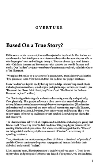 O V E R T U R E
Based On a True Story?
If this were a movie treatment, it would be rejected as implausible. Our leaders are
not chosen for their intelligence or achievement but rather because they are able to
win the peoples' trust and willing to betray it. They are chosen by a small Satanic
cult—Cabalistic bankers and Freemasons—that controls the world's finances and
media. Our "leaders" are junior members of this international cult, called the Order
of the Illuminati.
"We replaced the ruler by a caricature of a government," their Master Plan chortles,
"by a president, taken from the mob, from the midst of our puppet creatures."
Many "leaders" are kept in line by having them indulge in horrifying occult rituals
including human sacrifices, sexual orgies, pedophilia, rape, torture and murder. (See
"Illuminati Sex Slaves Paint Horrifying Picture" and "The Root of the Problem:
Illuminati orJews?" within.)
The Illuminati goal is to degrade and enslave humanity, mentally and spiritually,
if not physically. This group's influence is like a cancer that extends throughout
society. It has subverted many seemingly benevolent organizations (like charities
and professional associations) and most political movements, especially Zionism,
Communism, Socialism, Liberalism, Neo-conservatism and Fascism. This is why
society seems to be run by soulless men with pinched faces who spout platitudes
and exude evil.
The Illuminati have subverted all religions and institutions including one group that
fancies itself "chosen by God." In fact, leaders of this group figure prominently in
creating this Satanic dispensation. But whenever critics suggest that the "Chosen"
are being misled and betrayed, they are accused of "racism"—a clever way of
quashing resistance.
Thus, attention to the most pressing problem of all time is dismissed as "prejudice."
And the Chosen continue to be pawns, scapegoats and human shields for their
diabolical and deceitful "leaders."
Like a security beam, Illuminati tyranny is invisible until you cross it. Then, doors
silently close and positions of influence are denied. If you persist, you are slandered,
1
 