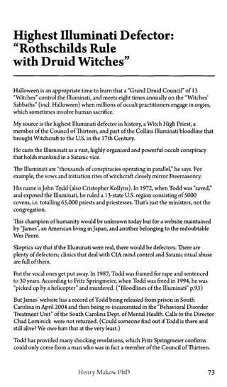 Highest Illuminati Defector:
"Rothschilds Rule
with Druid Witches"
Halloween is an appropriate time to learn that a "Grand Druid Council" of 13
"Witches" control the Illuminati, and meets eight times annually on the "Witches'
Sabbaths" (incl. Halloween) when millions of occult practitioners engage in orgies,
which sometimes involve human sacrifice.
My source is the highest Illuminati defector in history, a Witch High Priest, a
member of the Council of Thirteen, and part of the Collins Illuminati bloodline that
brought Witchcraft to the U.S. in the 17th Century.
He casts the Illuminati as a vast, highly organized and powerful occult conspiracy
that holds mankind in a Satanic vice.
The Illuminati are "thousands of conspiracies operating in parallel," he says. For
example, the vows and initiation rites of witchcraft closely mirror Freemasonry.
His name isJohn Todd (also Cristopher Kollyns). In 1972, when Todd was "saved,"
and exposed the Illuminati, he ruled a 13-state U.S. region consisting of S000
covens, i.e. totalling 65,000 priests and priestesses. That's just the ministers, not the
congregation.
This champion of humanity would be unknown today but for a website maintained
by "James", an American living in Japan, and another belonging to the redoubtable
Wes Penre.
Skeptics say that if the Illuminati were real, there would be defectors. There are
plenty of defectors; clinics that deal with CIA mind control and Satanic ritual abuse
are full of them.
But the vocal ones get put away. In 1987, Todd was framed for rape and sentenced
to 30 years. According to Fritz Springmeier, when Todd was freed in 1994, he was
"picked up by a helicopter" and murdered. ("Bloodlines of the Illuminati" p.93)
ButJames' website has a record of Todd being released from prison in South
Carolina in April 2004 and then being re-incarcerated in the "Behavioral Disorder
Treatment Unit" of the South Carolina Dept. of Mental Health. Calls to the Director
Chad Lominick were not returned. (Could someone find out if Todd is there and
still alive? We owe him that at the very least.)
Todd has provided many shocking revelations, which Fritz Springmeier confirms
could only come from a man who was in fact a member of the Council of Thirteen.
Henry Makow PhD 73
 