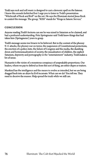 Todd says rock and roll music is designed to cast a demonic spell on the listener.
I know this sounds farfetched but I urge you to listen to Todd's presentation
"Witchcraft of Rock and Roll" on the net. He says the Illuminati started Jesus Rock
to control the message. The group, "KISS" stands for "Kings in Satanic Service."
CONCLUSION
Anyone reading Todd's lectures can see he was raised in Satanism as he claimed, and
had a profound understanding. Fritz Springmeier said Todd knew things that had
taken him (Springmeier) years to grasp.
Todd's message seems too bizarre to be believed. But in the context of the phoney
9-11 attacks, the phoney war on terror, the suspension of Constitutional protections,
the erection of a police state, the failure of Congress and the media, the dumbing
down and homosexualization of society, the sexualization of children, the explicit
Satanism, depravity and pornography in the "entertainment" industry, Todd makes a
lot of sense.
Humanity is the victim of a monstrous conspiracy of unspeakable proportions. Our
leaders, whom we pay to defend us from this sort of thing, are either dupes or traitors.
Mankind has the intelligence and the means to evolve as intended, but we are being
dragged back into an abyss by Evil incarnate. What can we do? You tell me. They
need to deceive the masses. Help spread the truth while we still can.
76 Illuminati: The Cult that Hijacked the World
 