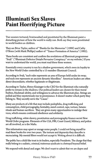 Illuminati Sex Slaves
Paint Horrifying Picture
Two women tortured, brainwashed and prostituted by the Illuminati paint a
disturbing picture of how the world is really run. Both say they were prostituted
to world leaders as children.
They are Brice Taylor, author of "Thanks for the Memories" (1999) and Cathy
O'Brien (with Mark Phillips) author of "Trance-Formation of America" (1995).
These books are consistent and confirm the revelations of Illuminati programmer
"Svali" ("illuminati Defector Details Pervasive Conspiracy" on my website.) If you
want to understand the world, you must read these three women.
Essentially every country is run by a shadow government, which owes its loyalty to
the New World Order controlled by a 13-member Illuminati Council.
According to Svali, "each ruler represents an area of Europe held under its sway;
and each one represents an ancient dynastic bloodline." American leaders are often
direct descendants, whether legitimate or illegitimate.
According to Taylor, Henry Kissinger is the CEO for the Illuminati who naturally
prefer to remain in the shadows. Our political leaders are chosen for their moral
frailties, blackmail-ability and willingness to advance the Illuminati plan. Strings are
pulled and they mysteriously rise to prominence. It doesn't matter which party they
belong to. They secretly serve the "Cause."
Many are products of a life that may include pedophilia, drug trafficking and
consumption, child pornography, bestiality, mind control, rape, torture, Satanic
rituals and human sacrifices. They are given many opportunities to indulge their
vices, which ensures continued obedience and solidarity.
Drug trafficking, white slavery, prostitution and pornography finance secret New
World Order programs. Elements of the CIA, FBI, Coast Guard, Military, and police
are all involved, as is the Mafia.
This information may upset or enrage some people. I could not bring myself to
read these books for over two years. The torture and depravity they describe is
excruciating. My mental filters would not accept it. Writing about it is difficult.
The public has a child-like trust in its leaders, especially Presidents. The charge that they
really belong to a sadistic, criminal, traitorous syndicate is a betrayal beyond belief.
We respond with denial and anger. We don't want to admit that we are dupes and
Henry Makow PhD 77
 