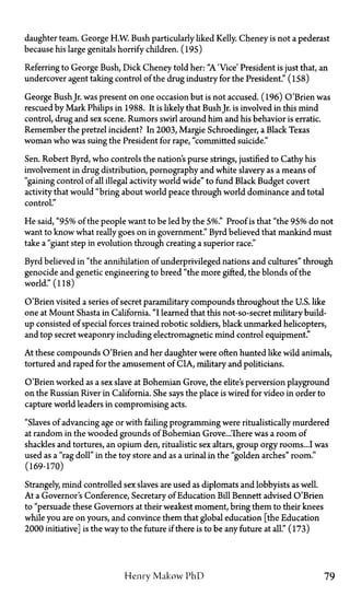 daughter team. George H.W. Bush particularly liked Kelly. Cheney is not a pederast
because his large genitals horrify children. (195)
Referring to George Bush, Dick Cheney told her: "A 'Vice' President is just that, an
undercover agent taking control of the drug industry for the President." (158)
George BushJr. was present on one occasion but is not accused. (196) O'Brien was
rescued by Mark Philips in 1988. It is likely that BushJr. is involved in this mind
control, drug and sex scene. Rumors swirl around him and his behavior is erratic.
Remember the pretzel incident? In 2003, Margie Schroedinger, a Black Texas
woman who was suing the President for rape, "committed suicide."
Sen. Robert Byrd, who controls the nation's purse strings, justified to Cathy his
involvement in drug distribution, pornography and white slavery as a means of
"gaining control of all illegal activity world wide" to fund Black Budget covert
activity that would "bring about world peace through world dominance and total
control."
He said, "95% of the people want to be led by the 5%." Proof is that "the 95% do not
want to know what really goes on in government." Byrd believed that mankind must
take a "giant step in evolution through creating a superior race."
Byrd believed in "the annihilation of underprivileged nations and cultures" through
genocide and genetic engineering to breed "the more gifted, the blonds of the
world." (118)
O'Brien visited a series of secret paramilitary compounds throughout the U.S. like
one at Mount Shasta in California. "I learned that this not-so-secret military build­
up consisted of special forces trained robotic soldiers, black unmarked helicopters,
and top secret weaponry including electromagnetic mind control equipment."
At these compounds O'Brien and her daughter were often hunted like wild animals,
tortured and raped for the amusement of CIA, military and politicians.
O'Brien worked as a sex slave at Bohemian Grove, the elite's perversion playground
on the Russian River in California. She says the place is wired for video in order to
capture world leaders in compromising acts.
"Slaves of advancing age or with failing programming were ritualistically murdered
at random in the wooded grounds of Bohemian Grove...There was a room of
shackles and tortures, an opium den, ritualistic sex altars, group orgy rooms...I was
used as a "rag doll" in the toy store and as a urinal in the "golden arches" room."
(169-170)
Strangely, mind controlled sex slaves are used as diplomats and lobbyists as well.
At a Governor's Conference, Secretary of Education Bill Bennett advised O'Brien
to "persuade these Governors at their weakest moment, bring them to their knees
while you are on yours, and convince them that global education [the Education
2000 initiative] is the way to the future if there is to be any future at all." (173)
Henry Makow PhD 79
 