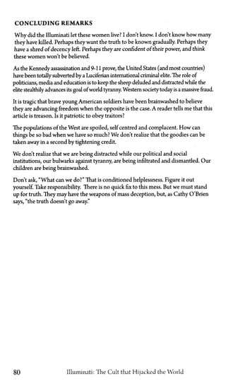 CONCLUDING REMARKS
Why did the Illuminati let these women live? I don't know. I don't know how many
they have killed. Perhaps they want the truth to be known gradually. Perhaps they
have a shred of decency left. Perhaps they are confident of their power, and think
these women won't be believed.
As the Kennedy assassination and 9-11 prove, the United States (and most countries)
have been totally subverted by a Luciferian international criminal elite. The role of
politicians, media and education is to keep the sheep deluded and distracted while the
elite stealthily advances its goal ofworld tyranny. Western society today is a massive fraud.
It is tragic that brave young American soldiers have been brainwashed to believe
they are advancing freedom when the opposite is the case. A reader tells me that this
article is treason. Is it patriotic to obey traitors?
The populations of the West are spoiled, self centred and complacent. How can
things be so bad when we have so much? We don't realize that the goodies can be
taken away in a second by tightening credit.
We don't realize that we are being distracted while our political and social
institutions, our bulwarks against tyranny, are being infiltrated and dismantled. Our
children are being brainwashed.
Don't ask, "What can we do?" That is conditioned helplessness. Figure it out
yourself. Take responsibility. There is no quick fix to this mess. But we must stand
up for truth. They may have the weapons of mass deception, but, as Cathy O'Brien
says, "the truth doesn't go away."
80 Illuminati: The Cult that Hijacked the World
 
