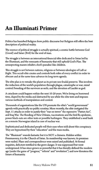 An Illuminati Primer
Politics has banished Religion from public discourse but Religion still offers the best
description of political reality.
The essence of political struggle is actually spiritual, a cosmic battle between God
(Good) and Satan (Evil) for the soul of man.
The struggle is between an international financial elite dedicated to Satan led by
the Illuminati, and the remnants of humanity that still uphold God's Plan. The
unsuspecting masses inhabit a fool's paradise like children.
This struggle is not between nations, religions or between ideologies of Left or
Right. This occult elite creates and controls both sides of every conflict in order to
obscure and at the same time advance its long-term agenda.
The elite plan is to remake the planet as its private neo feudal preserve. This involves
the reduction of the world's population through plague, catastrophe or war; mind
control/breeding of the survivors as serfs; and the elevation of Lucifer as god.
A cataclysm could happen within the next 10-20 years. We're living on borrowed
time, duped by the media and distracted by sex while the elite tests and imposes
various methods of manipulation and control.
Thousands of organizations like the U N promote the elite's "world government"
agenda with practically no public scrutiny. More recently, the elite instigated the
Sept. 11 attacks in order to justify their "war on terror" the repressive "Patriot Act",
and Iraq War. The flooding of New Orleans, vaccinations and the bird flu epidemic,
power black-outs are other tests or possible harbingers. They established a seed bank
on a remote Norwegian island in case of nuclear war.
Sophisticated and dedicated people roll their eyes when told about this conspiracy.
They are hypnotized by their "education" and the mass media.
The "Illuminati" sounds fantastic but it is N O T a chimera. Hidden within
Freemasonry, it is the Church of Satan. Its membership was known; its premises
were raided. Plans and correspondence were seized and published. At formal
inquiries, defectors testified to the grave danger. It was suppressed but went
underground. It has since grown so powerful that it has literally defined the modern
age (under the guise of "progress," "reform" and "revolution") and now threatens the
future of humanity.
Henry Makow PhD 81
 