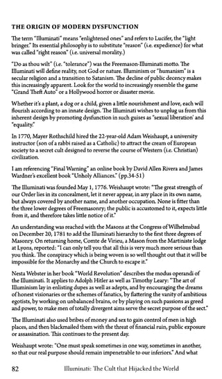 T H E ORIGIN OF M O D E R N DYSFUNCTION
The term "Illuminati" means "enlightened ones" and refers to Lucifer, the "light
bringer." Its essential philosophy is to substitute "reason" (i.e. expedience) for what
was called "right reason" (i.e. universal morality.)
"Do as thou wilt" (i.e. "tolerance") was the Freemason-Illuminati motto. The
Illuminati will define reality not God or nature. Illuminism or "humanism" is a
secular religion and a transition to Satanism. The decline of public decency makes
this increasingly apparent. Look for the world to increasingly resemble the game
"Grand Theft Auto" or a Hollywood horror or disaster movie.
Whether it's a plant, a dog or a child, given a little nourishment and love, each will
flourish according to an innate design. The Illuminati wishes to unplug us from this
inherent design by promoting dysfunction in such guises as "sexual liberation' and
"equality."
In 1770, Mayer Rothschild hired the 22-year-old Adam Weishaupt, a university
instructor (son of a rabbi raised as a Catholic) to attract the cream of European
society to a secret cult designed to reverse the course of Western (i.e. Christian)
civilization.
I am referencing "Final Warning" an online book by David Allen Rivera andJames
Wardner's excellent book "Unholy Alliances." (pp.34-51)
The Illuminati was founded May 1, 1776. Weishaupt wrote: "The great strength of
our Order lies in its concealment, let it never appear, in any place in its own name,
but always covered by another name, and another occupation. None is fitter than
the three lower degrees of Freemasonry; the public is accustomed to it, expects little
from it, and therefore takes little notice of it."
An understanding was reached with the Masons at the Congress of Wilhelmsbad
on December 20, 1781 to add the Illuminati hierarchy to the first three degrees of
Masonry. On returning home, Comte de Virieu, a Mason from the Martiniste lodge
at Lyons, reported: "I can only tell you that all this is very much more serious than
you think. The conspiracy which is being woven is so well thought out that it will be
impossible for the Monarchy and the Church to escape it."
Nesta Webster in her book "World Revolution" describes the modus operandi of
the Illuminati. It applies to Adolph Hitler as well as Timothy Leary: "The art of
Illuminism lay in enlisting dupes as well as adepts, and by encouraging the dreams
of honest visionaries or the schemes of fanatics, by flattering the vanity of ambitious
egotists, by working on unbalanced brains, or by playing on such passions as greed
and power, to make men of totally divergent aims serve the secret purpose of the sect."
The Illuminati also used bribes of money and sex to gain control of men in high
places, and then blackmailed them with the threat of financial ruin, public exposure
or assassination. This continues to the present day.
Weishaupt wrote: "One must speak sometimes in one way, sometimes in another,
so that our real purpose should remain impenetrable to our inferiors." And what
82 Illuminati: The Cult that Hijacked the World
 