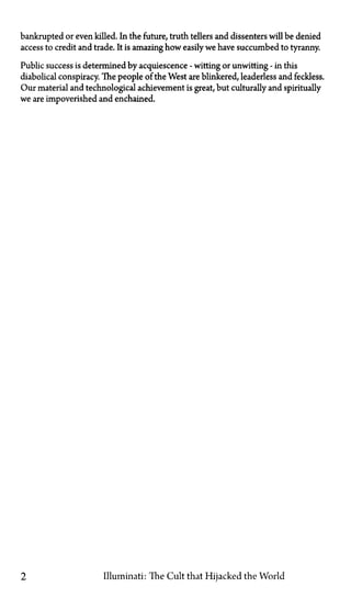 bankrupted or even killed. In the future, truth tellers and dissenters will be denied
access to credit and trade. It is amazing how easily we have succumbed to tyranny.
Public success is determined by acquiescence—witting or unwitting—in this
diabolical conspiracy. The people of the West are blinkered, leaderless and feckless.
Our material and technological achievement is great, but culturally and spiritually
we are impoverished and enchained.
2 Illuminati: The Cult that Hijacked the World
 