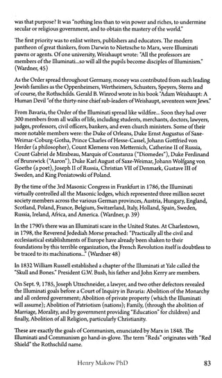 was that purpose? It was "nothing less than to win power and riches, to undermine
secular or religious government, and to obtain the mastery of the world."
The first priority was to enlist writers, publishers and educators. The modern
pantheon of great thinkers, from Darwin to Nietzsche to Marx, were Illuminati
pawns or agents. Of one university, Weishaupt wrote: "All the professors are
members of the Illuminati...so will all the pupils become disciples of Illuminism."
(Wardner, 45)
As the Order spread throughout Germany, money was contributed from such leading
Jewish families as the Oppenheimers, Wertheimers, Schusters, Speyers, Sterns and
of course, the Rothschilds. Gerald B. Winrod wrote in his book "Adam Weishaupt: A
Human Devil "of the thirty-nine chief sub-leaders of Weishaupt, seventeen were Jews."
From Bavaria, the Order of theIlluminatispread like wildfire... Soon they had over
300 members from all walks of life, including students, merchants, doctors, lawyers,
judges, professors, civil officers, bankers, and even church ministers. Some of their
more notable members were: the Duke of Orleans, Duke Ernst Augustus of Saxe-
Weimar-Coburg-Gotha, Prince Charles of Hesse-Cassel, Johann Gottfried von
Herder (a philosopher), Count Klemens von Metternich, Catherine II of Russia,
Count Gabriel de Mirabeau, Marquis of Constanza ("Diomedes"), Duke Ferdinand
of Brunswick ("Aaron"), Duke Karl August of Saxe-Weimar, Johann Wolfgang von
Goethe (a poet), Joseph II of Russia, Christian VII of Denmark, Gustave III of
Sweden, and King Poniatowski of Poland.
By the time of the 3rd Masonic Congress in Frankfurt in 1786, the Illuminati
virtually controlled all the Masonic lodges, which represented three million secret
society members across the various German provinces, Austria, Hungary, England,
Scotland, Poland, France, Belgium, Switzerland, Italy, Holland, Spain, Sweden,
Russia, Ireland, Africa, and America. (Wardner, p. 39)
In the 1790's there was an Illuminati scare in the United States. At Charlestown,
in 1798, the ReverendJedediah Morse preached: "Practically all the civil and
ecclesiastical establishments of Europe have already been shaken to their
foundations by this terrible organization, the French Revolution itself is doubtless to
be traced to its machinations..." (Wardner 48)
In 1832 William Russell established a chapter of the Illuminati at Yale called the
"Skull and Bones." President G.W. Bush, his father andJohn Kerry are members.
On Sept. 9, 1785, Joseph Utzschneider, a lawyer, and two other defectors revealed
the Illuminati goals before a Court of Inquiry in Bavaria: Abolition of the Monarchy
and all ordered government; Abolition of private property (which the Illuminati
will assume); Abolition of Patriotism (nations); Family, (through the abolition of
Marriage, Morality, and by government providing "Education" for children) and
finally, Abolition of all Religion, particularly Christianity.
These are exactly the goals of Communism, enunciated by Marx in 1848. The
Illuminati and Communism go hand-in-glove. The term "Reds" originates with "Red
Shield" the Rothschild name.
Henry Makow P h D 83
 