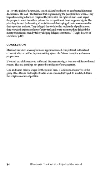 In 1794 the Duke of Brunswick, issued a Manifesto based on confiscated Illuminati
documents. He said, "The ferment that reigns among the people is their work....They
began by casting odium on religion..They invented the rights of man ...and urged
the people to wrest from their princes the recognition of these supposed rights. The
plan they formed for breaking all social ties and destroying all order was revealed in
their speeches and acts. They deluged the world with a multitude of publications;
they recruited apprenticeships of every rank and every position; they deluded the
most perspicacious men by falsely alleging different intentions." ("Light-bearers of
Darkness," p. 10)
CONCLUSION
Mankind has taken a wrong turn and appears doomed. The political, cultural and
economic elite are either dupes or willing agents of a Satanic conspiracy of cosmic
proportions.
If we and our children are to suffer and die prematurely, at least we will know the real
reason. That is a privilege not granted to millions of our ancestors.
God and Satan made a wager for the soul of man. If God wins, man revels in the
glory of his Divine Birthright. If Satan wins, man is destroyed. In a nutshell, this is
the religious nature of politics.
84 Illuminati: The Cult that Hijacked the World
 