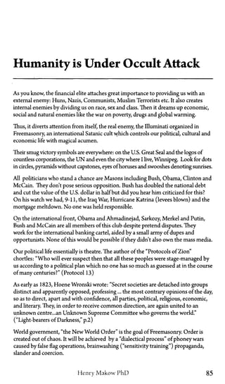 Humanity is Under Occult Attack
As you know, the financial elite attaches great importance to providing us with an
external enemy: Huns, Nazis, Communists, Muslim Terrorists etc. It also creates
internal enemies by dividing us on race, sex and class. Then it dreams up economic,
social and natural enemies like the war on poverty, drugs and global warming.
Thus, it diverts attention from itself, the real enemy, the Illuminati organized in
Freemasonry, an international Satanic cult which controls our political, cultural and
economic life with magical acumen.
Their smug victory symbols are everywhere: on the U.S. Great Seal and the logos of
countless corporations, the U N and even the city where I live, Winnipeg. Look for dots
in circles, pyramids without capstones, eyes of horuses and swooshes denoting sunrises.
All politicians who stand a chance are Masons including Bush, Obama, Clinton and
McCain. They don't pose serious opposition. Bush has doubled the national debt
and cut the value of the U.S. dollar in half but did you hear him criticized for this?
On his watch we had, 9-11, the Iraq War, Hurricane Katrina (levees blown) and the
mortgage meltdown. No one was held responsible.
On the international front, Obama and Ahmadinejad, Sarkozy, Merkel and Putin,
Bush and McCain are all members of this club despite pretend disputes. They
work for the international banking cartel, aided by a small army of dupes and
opportunists. None of this would be possible if they didn't also own the mass media.
Our political life essentially is theatre. The author of the "Protocols of Zion"
chortles: "Who will ever suspect then that all these peoples were stage-managed by
us according to a political plan which no one has so much as guessed at in the course
of many centuries?" (Protocol 13)
As early as 1823, Hoene Wronski wrote: "Secret societies are detached into groups
distinct and apparently opposed, professing... the most contrary opinions of the day,
so as to direct, apart and with confidence, all parties, political, religious, economic,
and literary. They, in order to receive common direction, are again united to an
unknown centre...an Unknown Supreme Committee who governs the world."
("Light-bearers of Darkness," p.2)
World government, "the New World Order" is the goal of Freemasonry. Order is
created out of chaos. It will be achieved by a "dialectical process" of phoney wars
caused by false flag operations, brainwashing ("sensitivity training") propaganda,
slander and coercion.
Henry Makow P h D 85
 